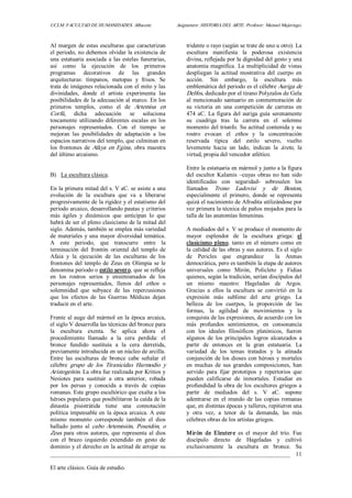 UCLM. FACULTAD DE HUMANIDADES. Albacete.  Asignatura: HISTORIA DEL ARTE. Profesor: Manuel Mujeriego. 
_________________________________________________________________________________ 
El arte clásico. Guía de estudio. 
11 
Al margen de estas esculturas que caracterizan 
el periodo, no debemos olvidar la existencia de 
una estatuaria asociada a las estelas funerarias, 
así  como  la  ejecución  de  los  primeros 
programas  decorativos  de  las  grandes 
arquitecturas:  tímpanos,  metopas  y  frisos.  Se 
trata de imágenes relacionada con el mito y las 
divinidades,  donde  el  artista  experimenta  las 
posibilidades de la adecuación al marco. En los 
primeros  templos,  como  el  de  Artemisa  en 
Corfú,  dicha  adecuación  se  soluciona 
toscamente  utilizando  diferentes  escalas  en  los 
personajes  representados.  Con  el  tiempo  se 
mejoran  las  posibilidades  de  adaptación  a  los 
espacios narrativos del templo, que culminan en 
los  frontones  de Afaya en Egina,  obra  maestra 
del último arcaismo. 
B)  La escultura clásica. 
En la primera mitad del s. V aC. se asiste a una 
evolución  de  la  escultura  que  va  a  liberarse 
progresivamente de la rigidez y el estatismo del 
periodo arcaico, desarrollando pautas y criterios 
más  ágiles  y  dinámicos  que  anticipan  lo  que 
habrá de ser el pleno clasicismo de la mitad del 
siglo. Además, también se emplea más variedad 
de materiales y una mayor diversidad temática. 
A  este  periodo,  que  transcurre  entre  la 
terminación  del  frontón  oriental  del  templo  de 
Afaia  y  la  ejecución  de  las  esculturas  de  los 
frontones del templo de Zeus en Olimpia se le 
denomina periodo o estilo severo, que se refleja 
en  los  rostros  serios  y  ensimismados  de  los 
personajes  representados,  llenos  del  ethos  o 
solemnidad  que  subyace  de  las  repercusiones 
que  los  efectos  de  las  Guerras  Médicas  dejan 
traducir en el arte. 
Frente al auge del mármol en la época arcaica, 
el siglo V desarrolla las técnicas del bronce para 
la  escultura  exenta.  Se  aplica  ahora  el 
procedimiento  llamado  a  la  cera  perdida:  el 
bronce  fundido  sustituía  a  la  cera  derretida, 
previamente introducida en un núcleo de arcilla. 
Entre  las  esculturas  de  bronce  cabe  señalar  el 
célebre  grupo  de  los  Tiranicidas  Harmodio  y 
Aristogeitón. La obra fue realizada por Kritios y 
Nesiotes  para  sustituir  a  otra  anterior,  robada 
por  los  persas  y  conocida  a  través  de  copias 
romanas. Este grupo escultórico que exalta a los 
héroes populares que posibilitaron la caída de la 
dinastía  pisistrátida  tiene  una  connotación 
política impensable en la época arcaica. A este 
mismo  momento  corresponde  también  el  dios 
hallado  junto  al  cabo  Artemisión,  Poseidón,  o 
Zeus  para  otros  autores,  que representa al  dios 
con  el  brazo  izquierdo  extendido  en  gesto  de 
dominio y el derecho en la actitud de arrojar su 
tridente o rayo (según se trate de uno u otro). La 
escultura  manifiesta  la  poderosa  existencia 
divina, reflejada por la dignidad del gesto y una 
anatomía magnífica. La multiplicidad de vistas 
despliegan  la  actitud  mostrativa  del  cuerpo  en 
acción.  Sin  embargo,  la  escultura  más 
emblemática del periodo es el célebre Auriga de 
Delfos, dedicado por el tirano Polyzalos de Gela 
al mencionado santuario en conmemoración de 
su  victoria  en  una  competición  de  carreras  en 
474 aC. La figura del auriga guía serenamente 
su  cuadriga  tras  la  carrera  en  el  solemne 
momento del triunfo. Su actitud contenida y su 
rostro  evocan  el  ethos  y  la  concentración 
reservada  típica  del  estilo  severo,  vuelto 
levemente  hacia  un  lado,  indican  la  árete,  la 
virtud, propia del vencedor atlético. 
Entre la estatuaria en mármol y junto a la figura 
del escultor Kalamis –cuyas  obras no han sido 
identificadas  con  seguridad­  sobresalen  los 
llamados  Trono  Ludovisi  y  de  Boston, 
especialmente  el  primero,  donde  se  representa 
quizá el nacimiento de Afrodita utilizándose por 
vez primera la técnica de paños mojados para la 
talla de las anatomías femeninas. 
A mediados del s. V se produce el momento de 
mayor  esplendor  de  la  escultura  griega:  el 
clasicismo pleno, tanto en el número como  en 
la calidad de las obras y sus autores. Es el siglo 
de  Pericles  que  engrandece  la  Atenas 
democrática, pero es también la etapa de autores 
universales  como  Mirón,  Policleto  y  Fidias 
quienes, según la tradición, serían discípulos del 
un  mismo  maestro:  Hageladas  de  Argos. 
Gracias  a  ellos  la  escultura  se  convirtió  en  la 
expresión  más  sublime  del  arte  griego.  La 
belleza  de  los  cuerpos,  la  proporción  de  las 
formas,  la  agilidad  de  movimientos  y  la 
conquista de las expresiones, de acuerdo con los 
más  profundos  sentimientos,  en  consonancia 
con  los  ideales  filosóficos  platónicos,  fueron 
algunos  de  los  principales  logros  alcanzados  a 
partir  de  entonces  en  la  gran  estatuaria.  La 
variedad  de  los  temas  tratados  y  la  atinada 
conjunción de los dioses con héroes y mortales 
en  muchas  de  sus  grandes  composiciones,  han 
servido  para  fijar  prototipos  y  repertorios  que 
pueden  calificarse  de  inmortales.  Estudiar  en 
profundidad la obra de los escultores griegos a 
partir  de  mediados  del  s.  V  aC.  supone 
adentrarse  en  el  mundo  de  las  copias  romanas 
que, en distintas épocas y talleres, repitieron una 
y  otra  vez,  a  tenor  de  la  demanda,  las  más 
célebres obras de los artistas griegos. 
Mirón  de  Eleutere  es  el  mayor  del  trío.  Fue 
discípulo  directo  de  Hageladas  y  cultivó 
exclusivamente  la  escultura  en  bronce.  Su
 