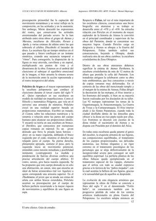 UCLM. FACULTAD DE HUMANIDADES. Albacete.  Asignatura: HISTORIA DEL ARTE. Profesor: Manuel Mujeriego. 
_________________________________________________________________________________ 
El arte clásico. Guía de estudio. 
12 
preocupación  primordial  fue  la  captación  del 
movimiento instantáneo y su veraz reflejo en la 
composición, en las actitudes y en la anatomía. 
Sin  embargo,  Mirón  descuidó  las  expresiones 
del  rostro,  que  conservaron  las  actitudes 
ensimismadas  del  periodo  severo.  Se  le  han 
atribuido entre otras obras el grupo de Atenea y 
Marsias,  esculturas  de  Hércules,  Perseo  y 
Apolo, y varias estatuas de atletas entre las que 
sobresale  el  célebre Discóbolo:  el  lanzador  de 
disco. La escultura fija un tiempo sintético en el 
que  pasado  y  futuro  confluyen  en  un  instante 
simétrico,  creando  una  secuencia  temporal  o 
“ritmo”.  Para  conseguirlo,  la  disposición  de  la 
figura es muy atrevida, curvilínea y  en espiral, 
multiplicando  sus  puntos  de  vista  y  el 
dinamismo de la obra. Estamos en el umbral del 
clasicismo  al  subrayar  el  equilibrio  emocional 
de la imagen, si bien arrastra la rémora severa 
de la inconexión entre la acción representada y 
el rostro inexpresivo del atleta. 
Policleto de Argos es el mayor representante de 
la  escultura  peloponesia  que  conduce  al 
clasicismo  durante  el  tercer  cuarto  del  siglo  V 
aC.  Quiso  reproducir  en  sus  esculturas  un 
modelo de realidad sin imperfecciones. Como el 
filósofo y matemático Pitágoras, que veía en el 
universo  una  armonía  de  números,  Policleto 
creyó  en  una  realidad  superior  basada  en 
proporciones  matemáticas.  Escribió  un  tratado, 
el  Canon,  sobre  las  relaciones  numéricas  y  la 
simetría  o  relación  entre  las  partes  del  cuerpo 
humano para alcanzar sus proporciones ideales. 
Y encarnó su teoría en una escultura en bronce: 
el  Doríforo,  que  conocemos  por  numerosas 
copias  romanas  en  mármol.  Es  un    joven 
desnudo  que  lleva  la  pesada  lanza  heroica  – 
dory­ en su mano izquierda, doblando el brazo 
izquierdo  por  el  codo,  mientras  el  derecho  cae 
relajado  junto  al  cuerpo.  Su  pierna  derecha, 
plenamente  apoyada,  sostiene  el  peso,  pero  la 
izquierda  inicia  un  movimiento  potencial, 
entendido como tensión inmediata y posibilidad 
inminente  (contrapposto).  La  medida  y 
ponderación  de  fuerzas  diversas  conlleva  una 
precisa  articulación  del  cuerpo  atlético.  El 
rostro,  sereno,  gira hacia nuestra  izquierda.  Se 
ha propuesto que este cuerpo desnudo no es sólo 
una abstracción, un canon, sino que encarna un 
ideal  de héroe  aristocrático  (tal  vez  Aquiles)  a 
quien corresponde una armonía superior. En el 
Diadúmeno, el joven que se anuda sus cintas de 
atleta  con  ambos  brazos  extendidos,  Policleto 
acentuó  su  preocupación  por  el  cuerpo  de 
belleza perfecta recurriendo a la mayor riqueza 
de  movimientos  y  equilibrios  de  una  figura  en 
aspa. 
Respecto a Fidias, tal vez el más importante de 
los  escultores  clásicos,  conservamos  una  breve 
biografía:  era  ateniense  y  su  trabajo  se 
desarrolla  entre  el  ­470  y  el  ­430.  Su  estrecha 
relación con Pericles en el momento de mayor 
esplendor  de  la historia  de  Atenas  le  convirtió 
en el principal coordinador y  supervisor de las 
obras  del  Partenón,  donde  se  concentran  sus 
mayores  logros.  Cuando  Pericles  caiga  en 
desgracia  y  Atenas  se  aboque  a  la  Guerra  del 
Peloponeso,  Fidias  también  sufrirá  sus 
consecuencias,  huyendo  a  Olimpia,  donde 
realizaría otra de sus obras cumbres: la escultura 
criselefantina de Zeus Olímpico. 
Dentro  de  sus  obras  atenienses  debemos 
significar  la  estatua  de  Atenea  Parthenos,  la 
escultura criselefantina de más de 12 metros de 
altura  que  presidía  la  cella  del  Partenón.  Los 
tratadistas antiguos la celebraron como su obra 
más emblemática, que hoy conocemos a través 
de  copias  romanas  muy  deformadas.  En  el 
contexto de las obras del mencionado templo y 
al margen de la estatua de Atenea, Fidias dirigió 
la decoración de las metopas, el friso interior y 
los frontones del templo, si bien en su mayoría 
fueron realizadas por los discípulos de su taller. 
Las  92  metopas  representan  los  temas  de  la 
Gigantomaquia, la Amazonomaquia, La Guerra 
de Troya y la Centauromaquia. El friso interior 
alude  a  las  fiestas  Panateneas,  cuando  toda  la 
ciudad  desfilaba  detrás  de  las  doncellas  para 
ofrecer a la diosa un rico peplo tejido por ellas. 
Los  frontones  se  decoran  con  escenas  de  la 
diosa  titular:  el  nacimiento  de  Atenea  y  su 
disputa con Poseidón por el dominio del Ática. 
En todas estas esculturas queda patente el genio 
del escultor, la exquisita armonía de sus figuras, 
sus  composiciones  equilibradas,  el  tratamiento 
de  los  cuerpos  proporcionados,  sus  delicadas 
anatomías,  sus  formas  elegantes  y  un  rigor 
extremo  en  el  tratamiento  psicológico  de  los 
personajes  que  se  aleja  definitivamente  de  la 
inexpresividad  severa  para  conseguir  un  sutil 
equilibrio espiritual. La perfecta plástica de las 
obras  fidíacas  queda  ejemplarizada  en  el 
tratamiento  especial  de  los  ropajes,  elemento 
que  el  utiliza  con  todo  su  caudal  expresivo 
gracias a la técnica de los “paños mojados”, con 
la cual acentúa la belleza de sus figuras, gracias 
a la sensualidad que de aquellos se desprende. 
La  evolución  de  esta  elegancia  armónica  que 
representan  la  obras  de  Fidias  se  concreta  a 
fines  del  siglo  V  en  el  denominado  “Estilo 
bello”,  en  consonancia  también  con  la 
progresiva  pérdida  de  valor  de  los  centros 
artísticos  tradicionales  en  plena  Guerra  del 
Peloponeso.  La  escultura  adopta  entonces  un
 