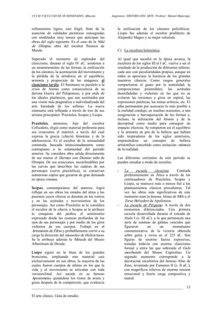 UCLM. FACULTAD DE HUMANIDADES. Albacete.  Asignatura: HISTORIA DEL ARTE. Profesor: Manuel Mujeriego. 
_________________________________________________________________________________ 
El arte clásico. Guía de estudio. 
13 
refinamiento  ligero,  casi  frágil,  fruto  de  la 
asunción  de  calidades  pictóricas  conseguidas 
con  modelados  muy  tenues  que  anticipan  las 
obras del siglo siguiente. Es el caso de la Niké 
de  Olimpia,  obra  del  escultor  Peonios  de 
Mende. 
Superado  el  momento  de  esplendor  del 
clasicismo, durante el siglo IV aC. asistimos a 
un amaneramiento de las formas, la estilización 
de los cánones, la acentuación del movimiento y 
la  pérdida  de  la  ortodoxia  en  el  equilibrio, 
armonía  y  proporción  de  las  imágenes:  el 
clasicismo tardío. El fenómeno es paralelo a la 
crisis  de  Atenas  como  consecuencia  de  su 
derrota  Guerra  del  Peloponeso,  y  por  ende  de 
los  ideales  platónicos,  que  son  sustituidos  por 
una visión más pragmática e individualizada del 
arte  heredada  de  los  sofistas.  La  nueva 
estatuaria está reflejada a través de tres de  sus 
artistas principales: Praxíteles, Scopas y Lisipo. 
Praxíteles,  ateniense,  hijo  del  escultor 
Cefisodoto, eligió como material preferente para 
sus  creaciones  el  mármol,  a  través  del  cual 
expresa  la  gracia  (charis)  femenina  y  de  la 
adolescencia.  Es  el  escultor  de  la  sensualidad 
contenida,  buscada  intencionadamente  como 
contrapunto  a  la  solemnidad  del  periodo 
anterior.  Se  considera  obra  salida directamente 
de  sus  manos  el  Hermes  con  Dioniso  niño  de 
Olimpia. De sus creaciones, inconfundibles por 
las  curvas  que  describen  las  caderas  de  sus 
personajes  (curva  praxitélica),  se  conservan 
numerosas copias que gozaron de gran demanda 
en época romana. 
Scopas,  contemporáneo  del  anterior,  logró 
reflejar en sus obras los estados del alma y las 
pasiones cuyos efectos se denotan en los rostros 
y  en  las  actitudes  y  movimientos  de  los 
personajes. Así como Praxíteles se le considera 
el escultor de la charis, a Scopas se le atribuye 
la  conquista  del  pathos,  el  sentimiento 
expresado  desde  las  cuencas  profundas  de  los 
ojos de sus personajes y por medio de los giros 
violentos  de  sus  cuerpos.  Trabajó  en  el 
Artemisión de Éfeso y probablemente corrió a su 
cargo la dirección del mausoleo de Halicarnaso. 
Se  le  atribuye  además  la  Ménade  del  Museo 
Albertinum de Dresde. 
Lisipo  siguió  en  la  línea  de  los  grandes 
broncistas,  empleando  este  material  casi 
exclusivamente en sus obras, la mayoría de las 
cuales  fueron  cuerpos  de  atletas  en  los  que  la 
vida  y  el  movimiento  se  articulan  con  toda 
verosimilitud.  Así  sucede  en  su  famoso 
Apoxiomeno,  quitándose  los  restos  de  arena  y 
grasa después de la competición, que evidencia 
la  estilización  de  los  cánones  policléticos. 
Lisipo  fue  además  el  escultor  predilecto  de 
Alejandro Magno y su mejor retratista. 
C)  La escultura helenística. 
Al  igual  que  sucedió  en  la  época  arcaica,  la 
escultura de los siglos III al I aC. vuelve a ser el 
resultado de la producción de diferentes talleres, 
cada uno con peculiaridades propias, aunque en 
todos  se  apreciase  la  herencia  de  los  grandes 
maestros  clásicos.  Como  rasgos  generales 
compartieron  el  gusto  por  la  teatralidad,  la 
composiciones  piramidales,  las  actitudes 
desenfadadas  y  violentas  en  las  que  no  se 
evitaron  las  torsiones  y  giros  en  espiral,  las 
expresiones patéticas, los temas eróticos, etc. El 
afán permanente por acercarse lo más posible a 
la realidad condujo, en muchas ocasiones, a una 
exageración  y  barroquización  de  las  formas  e, 
incluso,  la  utilización  del  feísmo  y  de  la 
decrepitud  como  medio  para  conseguir  un 
impacto efectista. Se rompieron así el equilibrio 
y  la  armonía  en  pos  de  la  belleza  que  habían 
sido  inspiradores  de  los  siglos  anteriores, 
imponiéndose  un  concepto  de  belleza 
artistotélico concebido como imitación: mímesis 
de la realidad. 
Las  diferentes  corrientes  de  este  periodo  se 
pueden estudiar a modo de escuelas: 
­  La  escuela  clasicista.  Centrada 
preferentemente  en  Ática  a  través  de  los 
continuadores  de  Praxíteles,  Scopas  y 
Lisipo, se mantuvo más o menos fiel a los 
planteamientos  clásicos  precedentes.  Tal 
vez  las  obras  más  significativas  de  este 
momento sean la famosa Venus de Milo y el 
Torso Belvedere de Apollonios. 
­  La  escuela  de  Pérgamo.  A  través  de  dos 
momentos  diferenciados.  Una  primera 
escuela  desarrollada  durante  el  reinado  de 
Atalo I (s. III aC), a la que pertenecen una 
serie  de  estatuas  de  gálatas  vencidos  que 
figuraron  en  un  monumento 
conmemorativo  de  la  victoria  obtenida 
sobre  galos  y  sirios  en  el  225  aC.  Son 
figuras  de  enorme  fuerza  expresivas, 
tratadas  todavía  con  enorme  clasicismo 
formal  y  entre  las  que  sobresale  el  Galo 
moribundo  del  Museo  Capitolino.  Un 
segundo  momento  corresponde  a  la 
decoración escultórica del famoso Altar de 
Zeus, levantado por Eumenes II (s. II aC.), 
con magníficos relieves de enorme tensión 
emocional  y  fuerte  carga  compositiva  y 
teatral.
 
