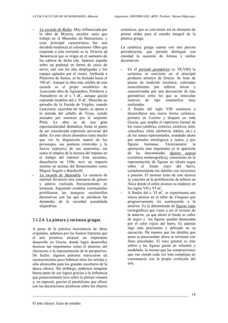UCLM. FACULTAD DE HUMANIDADES. Albacete.  Asignatura: HISTORIA DEL ARTE. Profesor: Manuel Mujeriego. 
_________________________________________________________________________________ 
El arte clásico. Guía de estudio. 
14 
­  La escuela de Rodas. Muy influenciada por 
la  obra  de  Bryaxis,  escultor  cario  que 
trabajó  en  el  Mausoleo  de  Halicarnaso,  y 
cuya  principal  característica  fue  una 
decidida tendencia al colosalismo. Obra que 
responde a esta corriente es la Victoria de 
Samotracia que se erigía en el santuario de 
los  cabiros  de  dicha  isla.  Aparece  erguida 
sobre  un  pedestal  en  forma  de  casco  de 
navío,  aún  con  las  alas  desplegadas  y  los 
ropajes  agitados  por  el  viento.  Atribuida  a 
Pitócritos de Samos, se ha fechado hacia el 
190 aC. Aunque la obra más célebre de esta 
escuela  es  el  grupo  escultórico  de 
Laocoonte obra de Agesandros, Polidoros y 
Atanadoros  en  el  s.  I  dC,  aunque  quizás 
copiando modelos del s. II aC. Describe un 
episodio  de  la  Eneida  de  Virgilio,  cuando 
Laocoonte, sacerdote de Apolo, se opone a 
la  entrada  del  caballo  de  Troya,  siendo 
atacados  por  entonces  por  la  serpiente 
Pitón.  La  obra  es  de  una  gran 
espectacularidad  dramática,  hasta  el  punto 
de  ser  considerada  expresión  universal  del 
dolor. En este efecto dramático tiene mucho 
que  ver  la  disposición  teatral  de  los 
personajes,  sus  posturas  retorcidas  y  la 
fuerza  expresiva  de  sus  anatomías,  así 
como el empleo de la técnica del trépano en 
el  trabajo  del  mármol.  Esta  escultura, 
descubierta  en  1506,  tuvo  un  impacto 
enorme en artistas del Renacimiento como 
Miguel Ángelo o Bandinelli. 
­  La  escuela  de  Alejandría.  La  carencia  de 
mármol favoreció una estatuaria de género 
y  adorno  realizada  frecuentemente  en 
terracota.  Siguiendo  modelos  continentales 
proliferaron  las  tanagras,  esculturillas 
decorativas  con  las  que  se  satisfacía  las 
demandas  de  la  sociedad  acaudalada 
alejandrina. 
3.1.2.4. La pintura y cerámica griegas. 
A  pesar  de  la  práctica  inexistencia  de  obras 
originales, sabemos por las fuentes literarias que 
el  arte  pictórico  alcanzó  un  importante 
desarrollo  en  Grecia,  donde  logró  desarrollar 
técnicas  tan  importantes  como  el  dominio  del 
claroscuro o la representación de la perspectiva. 
De  hecho,  algunos  pintores  merecieron  un 
reconocimiento poco habitual entre los artistas y 
sólo alcanzable para los grandes escultores de la 
época clásica. Sin embargo, podemos imaginar 
buena parte de sus logros gracias a la influencia 
que posteriormente tuvo sobre la pintura romana 
y, en especial, gracias al paralelismo que ofrece 
con las decoraciones pictóricas sobre los objetos 
cerámicos, que se convierten así en elemento de 
primer  orden  para  el  estudio  integral  de  la 
plástica griega. 
La  cerámica  griega  cuenta  con  una  precisa 
periodización,  que  permite  distinguir  con 
claridad  la  sucesión  de  formas  y  estilos 
decorativos: 
­  En  el  periodo  geométrico  (s.  IX­VIII)  la 
cerámica  se  convierte  en  el  principal 
producto  artístico  de  Grecia.  Se  trata  de 
piezas  de  tradición  micénica,  realizadas 
esencialmente  por  talleres  áticos  y 
caracterizadas  por  una  decoración  de  tipo 
geométrico  entre  los  que  se  intercalan 
motivos  de  tipo  zoomórfico  muy 
estilizados. 
­  A  finales  del  siglo  VIII  comienza  a 
desarrollarse  una  nueva  forma  cerámica, 
primero  en  Corinto  y  después  en  toda 
Grecia, que amplía el repertorio formal de 
los vasos (ánforas, cráteras, cántaros, kilix, 
oinochoes, ritón, alabstrón, lekitos, etc.)  y 
de los temas representados, inundado ahora 
por  animales  mitológicos  y  reales,  y  por 
figuras  humanas.  Técnicamente  la 
aportación  más  importante  es  la  aparición 
de  las  denominadas  figuras  negras 
(cerámica melanográfica), consistente en la 
representación  de  figuras  en  silueta  negra 
sobre  el  fondo  claro  del  barro, 
complementando los detalles con incisiones 
a  punzón.  El  enorme  éxito  de  esta  técnica 
se concreta en la proliferación de talleres en 
Ática donde el estilo alcanza su madurez en 
los siglos VII y VI aC. 
­  A finales del s. VI aC. se experimenta una 
nueva técnica en el taller de Exequias que 
progresivamente  irá  sustituyendo  a  la 
anterior. Es la denominada de figuras rojas 
(eritográfica) que viene a ser el inverso de 
la anterior, ya que ahora el fondo se cubre 
de  negro  y    las  figuras  quedan  destacadas 
por  el  color  rojizo  del  barro.  Es  además 
algo  más  preciosista  y  delicada  en  su 
ejecución.  De manera  que los  detalles  que 
antes se punzonaban ahora se terminan con 
finas  pinceladas.  El  tono  general  es  más 
sobrio  y  las  figuras  ganan  en  volumen  y 
modelado, lo mismo que las composiciones 
que van siendo cada vez más complejas en 
consonancia  con  la  propia  evolución  del 
arte.
 