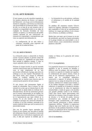 UCLM. FACULTAD DE HUMANIDADES. Albacete.  Asignatura HISTORIA DEL ARTE. Profesor: Manuel Mujeriego.  . 
___________________________________________________________________________ 
El arte clásico. Guía de estudio. 
15 
3.2. EL ARTE ROMANO. 
El arte romano es un arte sincrético inspirado en 
los  modelos  plásticos  de  Grecia  y  en  especial 
del Helenismo  con el que convive directamente 
durante la conquista, y de Etruria, la civilización 
más desarrollada de la Península Itálica. A pesar 
de ello, no se trata de un arte imitativo, por el 
contrario su originalidad reside en ser capaz de 
readaptar  las  formulas  heredadas  de  otras 
culturas al espíritu y la idiosincrasia del pueblo 
romano,  haciendo  de  este  eclecticismo  un 
elemento de originalidad y cosmopolitismo que 
tiene sus aspectos más destacados en: 
­  La  configuración  de  un  arte  áulico  y 
cortesano,  concebido  como  expresión  del 
poder de la ciudad de Roma. 
­  La formación de un arte práctico, conforme 
al  utilitarismo  y  el  sentido  de  la  realidad 
romanos. 
En  palabras  del  arquitecto  romano  Vitruvio 
(época de Augusto), aplicadas a la arquitectura, 
pero ampliables al resto de las manifestaciones 
estéticas, los rasgos que definen el arte romano 
son su firmeza, su utilidad y su belleza. 
Queda claro, por tanto, que el romano es un arte 
de asimilación, que tiene sus fuentes principales 
en lo griego (tratado con anterioridad ) y en el 
mundo etrusco, cuyas características esenciales 
pasamos a describir. 
3.2.1. EL ARTE ETRUSCO. 
La  civilización  etrusca  se  desarrolla  en  Etruria 
(actual  Toscana)  durante  la  primera  mitad  del 
primer milenio aC., hundiendo sus raíces hasta 
bien  entrada  la  república  romana.  Y  tiene  su 
mayor esplendor entre los siglos VI y IV aC. 
Presenta un origen incierto, lo que ha suscitado 
enormes controversias entre sus estudiosos; para 
unos  se  trata  simplemente  de  un  arte 
provinciano influido por el griego, para otros sin 
embargo  es  un  arte  original.  Parcialmente  los 
dos  tienen  razón,  pues  aunque  la  influencia 
helena  es  evidente,  también  lo  es  su 
originalidad,  en  muchos  casos  decisiva  para la 
caracterización posterior del arte romano. 
El  arte  etrusco  está  íntimamente  ligado  al 
mundo  de  ultratumba.  Para  el  etrusco,  la  vida 
terrenal no es más que un tránsito hacia la vida 
del  más  allá  en  donde habrá  de  disfrutar  de la 
felicidad eterna. De ahí las ceremonias gozosas 
ante la muerte representadas en sus tumbas, los 
ricos ajuares funerarios del difunto y el realismo 
de  la  representación  que  tanto  influirá  en  lo 
romano.  Es  un  arte  sencillo,  que  no  busca 
símbolos ni persigue una valoración absoluta de 
la belleza; es un arte cotidiano, enraizado en la 
austera tradición latina que será la esencia de la 
practicidad romana. 
Dos  son  los  grandes  logros  aportados  por 
Etruria al arte romano: por una parte el sentido 
del utilitarismo, llevado a la práctica a través del 
empleo del arco y la bóveda en arquitectura; por 
otra,  el  afán  por  expresar  la  realidad,  que  se 
traduce  en  Roma  en  la  gestación  del  retrato 
escultórico. 
3.2.1.1. La arquitectura. 
Los arquitectos etruscos no se interesaron por el 
equilibrio  ni  por  la  armonía  de  fachadas  y 
edificios  como  los  griegos,  sino  que  centraron 
su interés en aspectos no tratados por aquellos: 
la  conformación  del  espacio  interior,  frente  al 
ritmo  de  los  volúmenes  arquitectónicos,  y  el 
interés  por  la  comodidad  urbanística, 
constructiva  y  espacial.  El  primero  de  dichos 
aspectos tuvo su campo de desarrollo en la casa 
tuscania, embrión de la domus (casa) romana, y 
en  las  tumbas  (hipogeos  excavados  o  túmulos 
cubiertos); el segundo en el trazado de calzadas, 
y  en  la  construcción  de  obras  de  ingeniería 
(alcantarillado y traída de aguas) y de murallas 
con  grandes  portadas  (como  la  de  Volterra). 
Todos  ellos  fueron  logros  aprovechados  más 
tarde por los romanos, como el empleo del arco 
de  dovelas  y  la  bóveda  de  piedra,  técnicas 
constructivas  que,  sumadas  al  empleo  del 
hormigón  (opus  caementicium)  y  del  ladrillo 
(cocti  lateres),  permitieron  a  Roma  construir 
imponentes  edificios.  También  la  arquitectura 
religiosa  dejó  como  huella  una  serie  de rasgos 
peculiares: al alto podium o basamento, el orden 
toscano y la utilización de los ornamentos como 
parte indisoluble de lo estructural. 
3.2.1.2. La escultura.
 