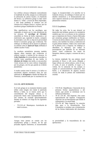 UCLM. FACULTAD DE HUMANIDADES. Albacete.  Asignatura HISTORIA DEL ARTE. Profesor: Manuel Mujeriego.  . 
___________________________________________________________________________ 
El arte clásico. Guía de estudio. 
16 
Los  artífices  etruscos  trabajaron  esencialmente 
el modelado de arcilla, aunque no es infrecuente 
la  utilización  de  calizas  locales  y  la  fundición 
del  bronce.  La  influencia  griega  se  dejó  sentir 
desde el s. VIIaC. a través de obras importadas, 
y  más  tarde  mediante  el  contacto  con  las 
colonias de la Magna Grecia e, incluso, por los 
escultores griegos establecidos en Etruria. 
Muy  significativos  son  los  sarcófagos,  que 
responden al interés por la vida ultraterrena de 
los  etruscos.  El  sarcófago  de  Cerveteri, 
concebido  en  forma  de  lecho,  representa  a  un 
matrimonio  que,  superada  la  muerte,  comparte 
la eternidad y con ello se aleja de la proximidad 
formal  al  arcaísmo  griego  que  evidencian.  Sin 
embargo, la influencia de los kouros es palmaria 
en estatuas como el Apolo de Veyes, atribuida al 
célebre escultor Vulca. 
La  escultura  animalística  presenta  también 
algunas  obras  maestras  que  evidencian  el 
carácter  austero  y  realista  de  los  etruscos:  la 
Loba Capitolina, de extraordinaria veracidad, se 
concibe  como  guardiana  de  una  tumba;  la 
Quimera de Arezzo, más tardía, es una peculiar 
visión  etrusca  de  los  seres  míticos  imaginados 
por los griegos, con los que guarda un evidente 
paralelismo. 
A medio camino entre lo etrusco y lo itálico se 
encuentran  algunas  esculturas  entre  las  que 
sobresale el Arringatore u Orador del Museo de 
Florencia, caracterizada por la exactitud de sus 
rasgos,  la  inexpresividad  y  la  sencillez  de  la 
tradición etrusca, sin embargo el interés por los 
detalles  retratísticos  y  el  distanciamiento  que 
estos sugieren anuncian ya unos planteamientos 
plenamente romanos. 
5.2.1.3. La pintura. 
De  todas  las  artes,  fue  la  que  alcanzó  un 
desarrollo más brillante, gracias a la variedad de 
modelos que tuvo a su alcance en las cerámicas 
que se importaron de Grecia o fueron fabricadas 
por  ceramistas  griegos  establecidos  en  Etruria. 
A través de dichos talleres no sólo se difundió la 
técnica, sino también los temas y tradiciones de 
la gran pintura helénica. Nada se ha conservado 
de  la  pintura  civil  y  religiosa,  sin  embargo  es 
abundante  la  funeraria,  que  refleja  la 
preocupación  por  disfrutar  de  un  bienestar 
eterno,  como  evidencian  los  temas  de 
banquetes, danzas y juegos, o escenas de caza y 
pesca. 
La  técnica  empleada  fue  una  pintura  mural 
ejecutada  al  fresco  o  alla  secca,  dibujada  y 
luego rellena con colores planos, como el rojo, 
el  verde,  el  azul,  el  amarillo,  el  negro  y  el 
violeta.  En  la  carnación  de  los  cuerpos  se 
respetó  el  convencionalismo  tradicional.  Este 
hecho,  y  el  dinamismo  de  algunas  escenas 
evocan  sin  duda  la  pintura  del  mediterráneo 
oriental. 
3.2.2. EL ARTE ROMANO. 
Si el arte griego en su momento histórico pudo 
influir  como  ningún  otro  desde  la  península 
Ibérica  a  India,  no  es  menos  cierto  que  la 
consolidación  del  lenguaje  clásico  y  su 
proyección  futura  sería  incomprensible  sin  el 
arte  romano.  Se  extiende  aproximadamente 
durante un milenio a lo largo de los siguientes 
periodos: 
­  753­510  aC.  Monárquico.  Asimilación  de 
todo lo etrusco. 
­  510­30 aC. Republicano. Concreción de las 
primeras  formas  arquitectónicas  y  del 
retrato,  que  pronto  se  entrelazan  con  la 
influencia helenística. 
­  30  aC.­235  dC.  Alto  Imperial.  Arte  como 
representación  del  régimen.  Conjugación 
clasicista con un barroquismo que tiende al 
refinamiento y la emotividad. 
­  235­476  dC.  Bajo  Imperial.  La  emoción 
deja  paso  a  la  formalización.  Tras 
Constantino se produce una cristianización 
de  las  formas  tradicionales  del  clasicismo. 
3.2.2.1. La arquitectura. 
Aunque  tiene  puntos  en  común  con  las 
arquitecturas  griega  y  etrusca,  de  las  que 
proceden  algunos  elementos,  es  incuestionable 
su  personalidad  y  la  trascendencia  de  sus 
aportaciones:
 