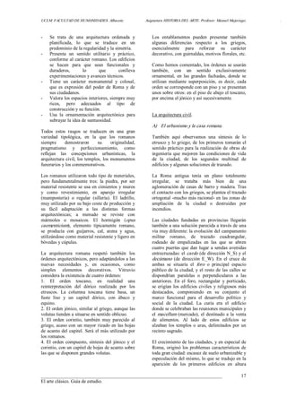 UCLM. FACULTAD DE HUMANIDADES. Albacete.  Asignatura HISTORIA DEL ARTE. Profesor: Manuel Mujeriego.  . 
___________________________________________________________________________ 
El arte clásico. Guía de estudio. 
17 
­  Se  trata  de  una  arquitectura  ordenada  y 
planificada,  lo  que  se  traduce  en  un 
predominio de la regularidad y la simetría. 
­  Presenta  un  sentido  utilitario  y  práctico, 
conforme al carácter romano. Los edificios 
se  hacen  para  que  sean  funcionales  y 
duraderos,  lo  que  conlleva 
experimentaciones y avances técnicos. 
­  Tiene  un  carácter  monumental  y  colosal, 
que  es  expresión  del  poder  de  Roma  y  de 
sus ciudadanos. 
­  Valora los espacios interiores, siempre muy 
ricos,  pero  adecuados  al  tipo  de 
construcción y su función. 
­  Usa  la  ornamentación  arquitectónica  para 
subrayar la idea de suntuosidad. 
Todos  estos  rasgos  se  traducen  en  una  gran 
variedad  tipológica,  en  la  que  los  romanos 
siempre  demostraron  su  originalidad, 
pragmatismo  y  perfeccionamiento,  como 
reflejan  las  concepciones  urbanísticas,  la 
arquitectura civil, los templos, los monumentos 
funerarios y los conmemorativos. 
Los romanos utilizaron todo tipo de materiales, 
pero  fundamentalmente  tres:  la  piedra,  por  ser 
material resistente se usa en cimientos y muros 
y  como  revestimiento,  en  aparejo  irregular 
(mampostería)  o  regular  (sillería).  El  ladrillo, 
muy utilizado por su bajo coste de producción y 
su  fácil  adaptación  a  las  distintas  formas 
arquitectónicas;  a  menudo  se  reviste  con 
mármoles  o  mosaicos.  El  hormigón  (opus 
caementicium),  elemento  típicamente  romano, 
se  producía  con  guijarros,  cal,  arena  y  agua, 
utilizándose como material resistente y ligero en 
bóvedas y cúpulas. 
La  arquitectura  romana  respetó  también  los 
órdenes arquitectónicos, pero adaptándolos a las 
nuevas  necesidades  y,  en  ocasiones,  como 
simples  elementos  decorativos.  Vitruvio 
considera la existencia de cuatro órdenes: 
1.  El  orden  toscano,  en  realidad  una 
reinterpretación  del  dórico  realizada  por  los 
etruscos.  La  columna  toscana  tiene  basa,  un 
fuste  liso  y  un  capitel  dórico,  con  ábaco  y 
equino. 
2. El orden jónico, similar al griego, aunque las 
volutas tienden a situarse en sentido oblicuo. 
3.  El  orden  corintio,  también  muy  parecido  al 
griego, acaso con un mayor rizado en las hojas 
de acanto del capitel. Será el más utilizado por 
los romanos. 
4. El orden compuesto, síntesis del jónico  y el 
corintio, con un capitel de hojas de acanto sobre 
las que se disponen grandes volutas. 
Los  entablamentos  pueden  presentar  también 
algunas  diferencias  respecto  a  los  griegos, 
esencialmente  para  reforzar  su  carácter 
decorativo, con guirnaldas, motivos florales, etc. 
Como hemos comentado, los órdenes se usarán 
también,  con  un  sentido  exclusivamente 
ornamental,  en  las  grandes  fachadas,  donde  se 
utilizan  mediante  superposición,  es  decir,  cada 
orden se corresponde con un piso y se presentan 
unos sobre otros: en el piso de abajo el toscano, 
por encima el jónico y así sucesivamente. 
La arquitectura civil. 
A)  El urbanismo y la casa romana. 
También  aquí  observamos  una  síntesis  de  lo 
etrusco y lo griego; de los primeros tomarán el 
sentido práctico para la realización de obras de 
ingeniería que mejoren las condiciones de vida 
de  la  ciudad,  de  los  segundos  multitud  de 
edificios y algunas soluciones de trazado. 
La  Roma  antigua  tenía  un  plano  totalmente 
irregular,  se  trataba  más  bien  de  una 
aglomeración de casas de barro y madera. Tras 
el contacto con los griegos, se plantea el trazado 
ortogonal ­mucho más racional­ en las zonas de 
ampliación  de  la  ciudad  o  destruidas  por 
incendios. 
Las  ciudades  fundadas  en  provincias  llegarán 
también a una solución parecida a través de una 
vía muy diferente: la evolución del campamento 
militar  romano,  de  trazado  cuadrangular, 
rodeado  de  empalizadas  en  las  que  se  abren 
cuatro puertas que dan lugar a sendas avenidas 
entrecruzadas: el cardo (de dirección N_S) y el 
decúmano  (de  dirección  E_W). En  el  cruce  de 
ambas  se  situaría  el  foro  o  principal  espacio 
público de la ciudad, y el resto de las calles se 
dispondrían  paralelas  o  perpendiculares  a  las 
anteriores.  En  el  foro,  rectangular  y  porticado, 
se erigían los edificios civiles  y religiosos más 
destacados,  componiendo  en  su  conjunto  el 
marco  funcional  para  el  desarrollo  político  y 
social  de  la  ciudad.  La  curia  era  el  edificio 
donde se celebraban las reuniones municipales y 
el macellum (mercado), el destinado a la venta 
de  alimentos.  Al  lado  de  estos  edificios  se 
alzaban los templos o aras, delimitados por un 
recinto sagrado. 
El crecimiento de las ciudades, y en especial de 
Roma, originó los problemas característicos de 
toda gran ciudad: escasez de suelo urbanizable y 
especulación del mismo, lo que se tradujo en la 
aparición  de  los  primeros  edificios  en  altura
 