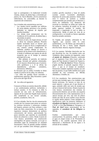 UCLM. FACULTAD DE HUMANIDADES. Albacete.  Asignatura HISTORIA DEL ARTE. Profesor: Manuel Mujeriego.  . 
___________________________________________________________________________ 
El arte clásico. Guía de estudio. 
18 
(que  se  contraponían  a  la  tradicional  vivienda 
romana, domus, de planta baja y articulada por 
patios), las Turris Mamilia, y de los cementerios 
subterráneos,  las  catacumbas,  ya  durante  la 
expansión del cristianismo. 
Las viviendas más características son tres: 
­  Las  insulas  (turris  mamilia)  son  edificios 
de  varias  plantas,  próximos  a los  actuales, 
habitados  en  régimen  de  alquiler  por 
familias humildes. 
­  Las  domus  (casa  pompeyana)  son  las 
residencias de los patricios, de planta baja y 
articuladas en patios: 
. Primero el atrio, de origen etrusco, al cual 
se  abren  las  estancias  públicas.  Presenta 
tejados  inclinados  hacia  el  interior  para 
recoger el agua de lluvia (compluvium) en 
una  cisterna  central  (impluvium).  Su 
ambiente  sombrío  alberga  el  larario  o 
santuario de los dioses Lares (domésticos) y 
al fondo el tablinum, una especie de sala de 
recepción  que  es  al  tiempo  la  estancia 
principal de la casa. 
.  Más  adelante  el  peristilo,  de  tradición 
griega,  formado  por  galerías  columnadas. 
Es de mayores dimensiones que el anterior, 
solía  ajardinarse  y  a  él  se  abrían  las 
dependencias  privadas:  comedores, 
dormitorios, biblioteca… 
Es  frecuente  que  en  ambas  viviendas  se  abran 
tiendas al exterior de las calles, las tabernae. 
­  Las  villas  son  grandes  fincas  asociadas  a 
explotaciones agrícolas. Muy frecuentes a partir 
de la crisis del siglo III dC. 
B)  Las obras de ingeniería. 
Conocen en Roma un enorme desarrollo, debido 
a  sus  condicionantes  políticos,  territoriales  e 
incluso  sociales.  A  los  romanos  se  debe  la 
creación  de  una  serie  de  infraestructuras, 
algunas de las cuales han llegado hasta nuestros 
días  cumpliendo  su  uso  inicial:  calzadas, 
puentes, acueductos, faros, etc. 
b.1) Las calzadas. Son las vías de comunicación 
creadas por los romanos para poner en contacto 
los  extensos  territorios  y  numerosas  ciudades 
del Imperio, primero con fines militares  y más 
tarde con fines comerciales. En su trazado, los 
ingenieros  romanos  demostraron  un  perfecto 
conocimiento  del  terreno,  aprovechando  los 
pasos  naturales,  que  suponían  un  considerable 
ahorro de esfuerzos y costos. Desde el punto de 
vista  técnico,  presentaban  una  construcción 
estratigráfica sin apenas variación, en la que se 
alternaban  capas  de  cimentación  (el  statumen 
basamental a  base  de  grandes  piedras  trabadas 
con  cal  que  actuaban  como  drenaje),  guijarros 
(rudus),  gravilla  (nucleus)  y  losas  de  piedra 
(summa  crusta).  Levemente  abombadas, 
disponían de aceras para peatones. Solían tener 
unos  6  metros  de  anchura  y  estaban 
complementadas por posadas para el descanso o 
relevo  de  caballerías.  Las  distancias  del 
recorrido  se  marcaban  en  millas  por  medio  de 
los  miliarios,  monolitos  de  piedra  en  los  que 
podía  aparecer  también  el  nombre  del 
emperador  o  magistrado  al  cual  se  debía  su 
construcción.  Desde  el  punto  de  vista  de  su 
configuración y su trazado no fueron superadas 
hasta las actuales carreteras. 
En  España,  por  ejemplo,  sobresalen  la  Vía 
Augusta,  que  recorría  toda  la  costa 
mediterránea, y la Vía Platea, que atravesaba la 
Península  de  Sur  a  Norte,  desde  Hispalis 
(Sevilla) hasta Asturica Augusta (Astorga). 
b.2)  Los  puentes.  Salvaban  desniveles  por  los 
que  discurrían  las  vías.  En  muchos  casos  son 
verdaderas  obras  maestras  de  ingeniería,  como 
el  puente  de  Alcántara  (Cáceres),  construido 
por  el  arquitecto  Cayo  Julio  Lacer  sobre  las 
aguas del Tajo durante el imperio de Trajano (s. 
II dC); o el Pont du Gard (en Nimes, Francia), 
erigido  durante  el  periodo  augusteo  (fines  s. 
IaC)    y  que  es  al  tiempo  un  acueducto. 
Numerosas ciudades españolas cuentan con este 
tipo de puentes, lo que habla también de la gran 
cantidad  de  vías  existentes,  así  Mérida, 
Salamanca, Córdoba, etc. 
b.3)  Los  acueductos.  Son  construcciones  que 
servían para trasladar agua a las ciudades desde 
fuentes  próximas.  En  esencia  se  trata  de  un 
canal  superior  o specus,  por  el que  discurre  el 
agua,  asentado  sobre  una  serie  de  arcadas  que 
salvan el desnivel del terreno. Desde el punto de 
vista  técnico,  encontramos  dos  sistemas  de 
construcción distintos: por un lado, una arquería 
(frecuentemente dos o más superpuestas) con el 
specus  encima;  por  otro,  una  serie  de  pilares 
unidos por filas de arcos entibos (cuya función 
es  sujetar  dichos  pilares).  Como ejemplos  más 
significativos  entre  los  primeros  señalamos  el 
acueducto de Segovia (construido entre los s. I 
y II dC.), el de Les Ferreres en Tarragona y el 
Pont  du  Gard  (antes  mencionado);  de  los 
segundos,  el  acueducto  de  los  Milagros  en 
Mérida. 
Estaban  complementados  por  otras 
construcciones:  los  pantanos,  donde  se  recogía 
el  agua  en  origen  (como  el  de  Proserpina  en 
Mérida)  y  las  castella  aquarum,  torres  de 
depuración  y  distribución  de  las  aguas  a  la 
entrada de las ciudades.
 