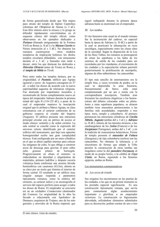 UCLM. FACULTAD DE HUMANIDADES. Albacete.  Asignatura HISTORIA DEL ARTE. Profesor: Manuel Mujeriego.  . 
___________________________________________________________________________ 
El arte clásico. Guía de estudio. 
20 
de  forma  generalizada  desde  que  Sila  trajera 
para  ornato  del  templo  de  Júpiter  Capitolino 
columnas  del  Olimpeion  de  Atenas  (s.  I  aC). 
Esta feliz síntesis entre lo etrusco y lo griego se 
difundió  rápidamente  convirtiéndose  en  el 
esquema  clásico  del  templo  oficial,  como 
observamos  en  los  ejemplos  dedicados  a 
Portuno  (llamado  antiguamente  de  la  Fortuna 
Viril) en Roma (s. II aC) o la Maison Carrée en 
Nimes  (transición  al  s.  I  dC).  No  obstante  los 
romanos  construyeron    otros  modelos 
templarios  de  inspiración  helénica:  los  tholos, 
templos  circulares  difundidos    con  entusiasmo 
durante  el  s.  I  aC.  y  llamados  más  tarde  a 
decaer,  entre  los  que  destacan  los  dedicados  a 
Hércules Olivario (antes de Vesta) en Roma y 
el templo de Sibila en Tívoli. 
Pero  entre  todos  los  templos  destaca,  por  su 
originalidad,  el  Panteón,  edificio  que  Agripa 
(general y yerno  de Augusto) consagrara en 27 
aC. a todos los dioses de acuerdo con la nueva 
espiritualidad  augustea  de  tolerancia  religiosa. 
Fue  destruido  por  importantes  incendios  y 
reconstruido de forma completamente nueva en 
época del emperador Adriano durante la primera 
mitad  del  siglo  II  (118­125  dC),  a  pesar  de  lo 
cual  el  emperador  mantuvo  la  inscripción 
original que lo atribuía a Marco Agripa, en clara 
consonancia  con  el  carácter  continuista  de  su 
gobierno  respecto  al  creador  del  Imperio 
(Augusto).  El  edificio  presenta  una  estructura 
principal  circular  con  un  pórtico  de  acceso  al 
modo clásico: octástilo y de  orden corintio. La 
sala  central  se  concibe  como  la  expresión  del 
universo  celeste  identificado  por  el  carácter 
esférico del monumento, que bajo una aparente 
homogeneidad  oculta  una  gran  complejidad 
técnica. Está configurado por un muro cilíndrico 
en el que se abren capillas internas para colocar 
las imágenes de culto, lo que obliga a construir 
arcos  de  descarga  para  gravitar  el  peso  sobre 
ocho  gruesos  pilares  de  hormigón. 
Progresivamente  en  altura  el  cemento  va 
reduciéndose  en  densidad  y  aligerándose  de 
materiales,  primero  ladrillos  y  después  escoria 
volcánica  hasta  conformar  una  enorme  bóveda 
hemiesférica  con  casetones  (43,5m),  abierta  en 
su clave por un óculo que ilumina el interior de 
forma  cenital.  El  resultado  es  un  edificio  muy 
singular  aunque  responda  a  parámetros 
típicamente  romanos,  como  la  estética  del 
cemento, su carácter áulico y su escenografía al 
servicio del espacio perfecto para acoger a todos 
los dioses de Roma. El emperador se convierte 
así  en  un  verdadero  Cosmocrator  (dominador 
del  Cosmos).  La  originalidad  de  la  obra  ha 
llevado  a  relacionarla  con  Apolodoro  de 
Damasco, arquitecto de Trajano, uno de los más 
geniales  y  atrevidos  de  la  Roma  imperial,  que 
siguió  trabajando  durante  la  primera  época 
adrianea hasta su enemistad con el emperador. 
B)  Las tumbas. 
El rito funerario más usual en el mundo romano 
fue  la  incineración  del  cadáver,  en  especial 
hasta la época de Adriano (s. II dC) a partir de 
la  cual  se  practicará  la  inhumación  en  ricos 
sarcófagos, especialmente entre las clases altas 
de la sociedad. Según la disposición de la Ley 
de las Doce Tablas, los romanos se preocuparon 
de  situar  las  sepulturas  a  los  lados  de  los 
caminos  de  salida  de  las  ciudades  para  ser 
recordados por los viandantes; el crecimiento de 
las  ciudades  y  la  especulación  urbana permitió 
posteriormente  la  proliferación  de  necrópolis, 
algunas de ellas subterráneas: las catacumbas. 
El  tipo  más  sencillo  de  enterramiento  era  la 
simple  fosa,  a  veces  revestida  de  piedra,  en la 
cual  se  depositaba  la  urna  funeraria, 
frecuentemente  de  barro;  solía  estar 
complementada  por  un  ara  o  estela  con  la 
correspondiente  inscripción.  También  eran 
frecuente las esculturas alegóricas o los bustos­ 
retrato  del  difunto  colocados  sobre  un  plinto. 
Junto  a  estas  sepulturas  populares,  se  alzaron 
también  ricos  mausoleos  pertenecientes  a  las 
familias  más  acaudaladas;  responden  a  tres 
tipos:  torre,  templo  y  columbario.  Al  primero 
pertenecen las estructuras cilíndricas de Cecilia 
Métela, Augusto (ambas del s. I aC) y Adriano 
(s. II dC), síntesis de los túmulos etruscos; o las 
cuadrangulares de los Julios (Francia) o de los 
Escipiones (Tarragona), ambas del s. I aC. y en 
la tradición de monumentos helenísticos. Forma 
de  templo  presenta  el  mausoleo  de  Fabara 
(Zaragoza) y de tipo columbario (nichos) son las 
catacumbas.  No  obstante  la  tolerancia  y  el 
sincretismo  de  formas  que  adopta  la  Urbe 
permite  la  construcción  de  otras  tumbas  tan 
singulares como la del panadero Eurysaces, al 
modo de su propio horno, o la célebre de Cayo 
Cestio,  en  Roma,  siguiendo  a  los  faraones 
egipcios, ambas en Roma. 
Los monumentos conmemorativos. 
A)  Los arcos de triunfo. 
Sus orígenes los encontramos en las puertas de 
las ciudades, a las que en un primer momento se 
les  prestaba  especial  significación.    Es  una 
construcción  típicamente  romana,  que  servía 
para  conmemorar  algún  acontecimiento 
importante  o  glorificar  a  un  emperador 
victorioso.  La  construcción  es  lógicamente 
abovedada,  utilizándose  elementos  adintelados 
para su decoración; podían constar de uno o tres
 