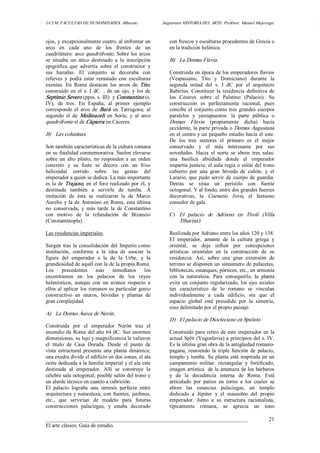 UCLM. FACULTAD DE HUMANIDADES. Albacete.  Asignatura HISTORIA DEL ARTE. Profesor: Manuel Mujeriego.  . 
___________________________________________________________________________ 
El arte clásico. Guía de estudio. 
21 
ojos, y excepcionalmente cuatro, al enfrentar un 
arco  en  cada  uno  de  los  frentes  de  un 
cuadrilátero: arco quadrifronte. Sobre los arcos 
se  situaba  un  ático  destinado  a  la  inscripción 
epigráfica  que  advertía  sobre  el  constructor  y 
sus  hazañas.  El  conjunto  se  decoraba  con 
relieves  y  podía  estar  rematado  con  esculturas 
exentas.  En  Roma  destacan  los  arcos  de  Tito, 
construido  en  el  s. I  dC.  ,  de  un  ojo,  y  los  de 
Septimio Severo (ppss. s. III)  y Constantino (s. 
IV),  de  tres.  En  España,  al  primer  ejemplo 
corresponde  el  arco  de  Bará  en  Tarragona;  al 
segundo  el  de  Medinaceli  en  Soria;  y  al  arco 
quadrifronte el de Cáparra en Cáceres. 
B)  Las columnas. 
Son también características de la cultura romana 
en su finalidad conmemorativa. Suelen elevarse 
sobre  un  alto  plinto,  no  responden  a  un  orden 
concreto  y  su  fuste  se  decora  con  un  friso 
helicoidal  corrido  sobre  las  gestas  del 
emperador a quien se dedica. La más importante 
es la de Trajano, en el foro realizado por él, y 
destinada  también  a  servirle  de  tumba.  A 
imitación  de  ésta  se  realizaron  la  de  Marco 
Aurelio y la de Antonino en Roma, esta última 
no  conservada,  y  más  tarde  la  de  Constantino 
con  motivo  de  la  refundación  de  Bizancio 
(Constantinopla). 
Las residencias imperiales. 
Surgen tras la consolidación del Imperio como 
institución,  conforme  a  la  idea  de  asociar  la 
figura  del  emperador  a  la  de  la  Urbe,  y  la 
grandiosidad de aquél con la de la propia Roma. 
Los  precedentes  más  inmediatos  los 
encontramos  en  los  palacios  de  los  reyes 
helenísticos,  aunque  con  un  avance  respecto  a 
ellos al aplicar los romanos su particular genio 
constructivo  en  muros,  bóvedas  y  plantas  de 
gran complejidad. 
A)  La Domus Áurea de Nerón. 
Construida  por  el  emperador  Nerón  tras  el 
incendio de Roma del año 64 dC. Sus enormes 
dimensiones, su lujo y magnificencia le valieron 
el  título  de  Casa  Dorada.  Desde  el  punto  de 
vista  estructural  presenta  una  planta  dinámica; 
una exedra divide el edificio en dos zonas, el ala 
oeste dedicada a la familia imperial y el ala este 
destinada  al  emperador.  Allí  se  construye  la 
célebre sala octogonal, posible salón del trono y 
un alarde técnico en cuanto a cubrición. 
El  palacio  lograba  una  síntesis  perfecta  entre 
arquitectura y naturaleza, con fuentes, jardines, 
etc.,  que  servirían  de  modelo  para  futuras 
construcciones  palaciegas,  y  estaba  decorado 
con frescos y esculturas procedentes de Grecia o 
en la tradición helénica. 
B)  La Domus Flavia. 
Construida en época de los emperadores flavios 
(Vespasiano,  Tito  y  Domiciano)  durante  la 
segunda  mitad  del  s.  I  dC  por  el  arquitecto 
Rabirius. Constituye la residencia definitiva de 
los  Césares  sobre  el  Palatino  (Palacio).  Su 
construcción  es  perfectamente  racional,  pues 
concibe el conjunto como tres grandes cuerpos 
paralelos  y  yuxtapuestos:  la  parte  pública  o 
Domus  Flavia  (propiamente  dicha)  hacia 
occidente, la parte privada o Domus Augustana 
en el centro y un pequeño estadio hacia el este. 
De  los  tres  sectores  el  primero  es  el  mejor 
conservado  y  el  más  interesante  por  sus 
novedades.  Hacia  el  norte  se  abren  tres  salas: 
una  basílica  absidada  donde  el  emperador 
impartía justicia; el aula regia o salón del trono 
cubierto  por  una  gran  bóveda  de  cañón;  y  el 
Larario, que pudo servir de cuerpo de guardia. 
Detrás  se  sitúa  un  peristilo  con  fuente 
octogonal. Y al fondo, entre dos grandes fuentes 
decorativas,  la  Coenatio  Jovis,  el  fastuoso 
comedor de gala. 
C)  El  palacio  de  Adriano  en  Tívoli  (Villa 
Tiburina). 
Realizada por Adriano entre los años 120 y 138. 
El  emperador,  amante  de  la  cultura  griega  y 
oriental,  se  deja  influir  por  concepciones 
artísticas  orientales  en  la  construcción  de  su 
residencia.  Así,  sobre  una  gran  extensión  de 
terreno se disponen un sinnúmero de palacetes, 
bibliotecas, estanques, pórticos, etc., en armonía 
con  la  naturaleza.  Para  conseguirlo,  la  planta 
evita un conjunto regularizado, los ejes axiales 
tan  característico  de  lo  romano  se  vinculan 
individualmente  a  cada  edificio,  sin  que  el 
espacio  global  esté  presidido  por  la  simetría, 
sino delimitado por el propio paisaje. 
D)  El palacio de Diocleciano en Spalato. 
Construido para retiro de este emperador en la 
actual Split (Yugoslavia) a principios del s. IV. 
Es la última gran obra de la antigüedad romano­ 
pagana, reuniendo  la triple  función  de  palacio, 
templo y tumba. Su planta está inspirada en un 
campamento  militar:  rectangular  y  fortificado, 
imagen artística  de la amenaza de los bárbaros 
y  de  la  decadencia  interna  de  Roma.  Está 
articulado  por  patios  en  torno  a  los  cuales  se 
abren  las  estancias  palaciegas,  un  templo 
dedicado  a  Júpiter  y  el  mausoleo  del  propio 
emperador.  Junto  a  su  estructura  racionalista, 
típicamente  romana,  se  aprecia  un  tono
 