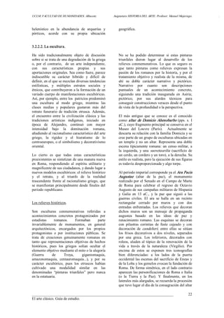 UCLM. FACULTAD DE HUMANIDADES. Albacete.  Asignatura HISTORIA DEL ARTE. Profesor: Manuel Mujeriego.  . 
___________________________________________________________________________ 
El arte clásico. Guía de estudio. 
22 
helenístico  en  la  abundancia  de  arquerías  y 
pórticos,  acorde  con  su  propia  ubicación 
geográfica. 
3.2.2.2. La escultura. 
Ha  sido  tradicionalmente  objeto  de  discusión 
sobre si se trata de una degradación de la griega 
o,  por  el  contrario,    de  un  arte  independiente, 
con  sus  características  propias  y  sus 
aportaciones originales. Sea como fuere, parece 
indiscutible  su  carácter  híbrido  y  difícil  de 
definir, en el que se mezclan diversas tendencias 
estilísticas,  y  múltiples  estratos  sociales  y 
étnicos, que contribuyeron a la formación de un 
variado cuerpo de manifestaciones escultóricas. 
Así, por ejemplo, entre los  patricios predominó 
una  escultura  al  modo  griego,  mientras  las 
clases  medias  y  populares  gustaron  más  del 
retrato  funerario  de  tradición  etrusca.  Además, 
el  encuentro  entre  la  civilización  clásica  y  las 
tradiciones  artísticas  indígenas,  iniciado  en 
época  de  Alejandro,  continuó  con  mayor 
intensidad  bajo  la  dominación  romana, 
añadiendo al racionalismo característico del arte 
griego,  la  rigidez  y  el  hieratismo  de  lo 
centroeuropeo, o el simbolismo y decorativismo 
oriental. 
Lo  cierto  es  que  todas  estas  características 
preexistentes se sintetizan de una manera nueva 
en  Roma,  respondiendo  al  espíritu  utilitario  y 
magnificente de sus ciudadanos, y dando lugar a 
nuevos modelos escultóricos: el relieve histórico 
y  el  retrato,  y  al  triunfo  de  la  realidad 
trascendente  frente al racionalismo  griego,  que 
se manifiestan principalmente desde finales del 
periodo republicano. 
Los relieves históricos. 
Son  esculturas  conmemorativas  referidas  a 
acontecimientos  concretos  protagonizados  por 
estadistas  romanos.  Formaban  parte 
invariablemente  de  monumentos,  en  general 
arquitectónicos,  encargados  por  los  propios 
protagonistas  o  por  instituciones  públicas.  Se 
trata  de  creaciones  genuinamente  romanas  en 
tanto  que  representaciones  objetivas  de  hechos 
históricos,  pues  los  griegos  solían  ocultar  el 
elemento objetivo mediante el mito o la alegoría 
(Guerra  de  Troya,  gigantomaquia, 
amazonomaquia,  centauromaquia...),  y  por  su 
carácter  escultórico,  pues  los  etruscos  habían 
cultivado  una  modalidad  similar  en  las 
denominadas  “pinturas  triunfales”  pero  nunca 
en la estatuaria. 
No  se  ha  podido  determinar  si  estas  pinturas 
triunfales  dieron  lugar  al  desarrollo  de  los 
relieves  conmemorativos.  Lo  que  es  seguro  es 
que  tanto  pinturas  como  relieves  expresan  la 
pasión de los romanos por la historia, y por el 
tratamiento objetivo  y realista de la misma, de 
ahí  su  doble  carácter  narrativo  y  pictórico. 
Narrativo  por  cuanto  son  descripciones 
puntuales  de  un  acontecimiento  concreto, 
siguiendo  una  tradición  inaugurada  en  Asiria; 
pictórico,  por  sus  alardes  técnicos  para 
conseguir construcciones veraces desde el punto 
de vista de la profundidad o la perspectiva. 
El  más  antiguo  que  se  conoce  es  el  conocido 
como altar de Domicio Ahenobarbo (pps.  s.  I 
aC.), cuyo fragmento principal se conserva en el 
Museo  del  Louvre  (París).    Actualmente  se 
descarta su relación con la familia Domicia y se 
cree parte de un grupo de esculturas ubicadas en 
un templo y no un altar. Representa una doble 
escena típicamente romana: un censo militar, a 
la  izquierda,  y  una  suovetaurilia  (sacrificio  de 
un cerdo, un cordero y un toro), a la derecha. Su 
estilo es realista, pero la ejecución de sus figuras 
es todavía desproporcionada y algo torpe. 
Al periodo imperial corresponde ya el Ara Pacis 
Augustae  (altar  de  la  paz),  el  monumento 
realizado por el Senado en el Campo de Marte 
de  Roma  para  celebrar  el  regreso  de  Octavio 
Augusto de sus campañas militares de Hispania 
y  Galia  en  13  aC.,  y  la  paz  que  siguió  a  las 
guerras  civiles.  El  ara  se  halla  en  un  recinto 
rectangular  cerrado  por  muros  y  con  dos 
entradas  enfrentadas.  Los  relieves  que  decoran 
dichos  muros  son  un  mensaje  de  propaganda 
augustea  basado  en  las  ideas  de  paz  y 
renacimiento  romano.  Las  esquinas  se  decoran 
con  pilastras  corintias  de  fuste  cajeado  y  con 
decoración  de  candelieri;  entre  ellas  se  sitúan 
los  frisos  decorativos  a  dos  niveles,  separados 
por  una  greca.  Los  inferiores,  decorados  con 
roleos, aluden al tópico de la renovación de la 
vida  a  través  de  la  naturaleza  (Virgilio).  Por 
encima  de  estos  se  exponen  tres  iconografías 
bien  diferenciadas:  a  los  lados  de  la  puerta 
occidental las escenas del sacrificio de Eneas y 
de la Loba y los gemelos evocan la fundación de 
Roma. De forma simétrica, en el lado contrario 
aparecen las personificaciones de Roma e Italia 
(o  la  Tierra  y  la  Paz).  Y  finalmente,  en  los 
laterales más alargados, se recuerda la procesión 
que tuvo lugar el día de la consagración del altar
 