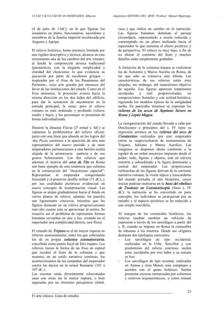 UCLM. FACULTAD DE HUMANIDADES. Albacete.  Asignatura HISTORIA DEL ARTE. Profesor: Manuel Mujeriego.  . 
___________________________________________________________________________ 
El arte clásico. Guía de estudio. 
23 
(4  de  julio  de  13aC),  en  la  que  figuran  los 
senadores  en  pleno,  funcionarios,  sacerdotes  y 
miembros de la familia imperial encabezada por 
Augusto y Agripa. 
El relieve histórico, hasta entonces limitado por 
una rigidez descriptiva y técnica, alcanza en este 
monumento una de las cumbres del arte romano, 
al  fundir  la  composición  etrusca  tradicional 
(paratáctica),  con  la  elegante  simplicidad  y 
claridad  del  clasicismo,  lo  que  evidencia  su 
ejecución  por  parte  de  escultores  griegos  – 
inspirados  por  el  friso  de  las  Panateneas  del 
Partenón­,  cuyo  arte  gozaba  por  entonces  del 
favor de las instituciones del estado. Como en el 
friso  ateniense,  la  procesión  avanza  hacia  la 
misma  dirección  en  los  dos  lados  del  edificio, 
para  dar  la  sensación  de  encontrarse  en  la 
entrada  principal,  la  oeste;  pero  el  relieve 
romano  es  más  ordenado  y  profundo  (relieve 
medio y bajo), y los personajes se presentan de 
forma individualizada. 
Durante  la  dinastía  Flavia  (2ª  mitad  s.  IaC)  se 
replantea  la  problemática  del  relieve  oficial; 
junto con una línea que abunda en los logros del 
Ara Pacis, asistimos a la aparición de otra más 
representativa  del  nuevo  periodo  y  de  unos 
emperadores pertenecientes a una familia media 
alejada  de  la  aristocracia    patricia  y  de  sus 
gustos  helenizantes.  Los  dos  relieves  que 
adornan  el  interior  del  arco  de  Tito  en  Roma 
son buen ejemplo de esta tendencia que culmina 
en  la  consecución  del  “ilusionismo  espacial”: 
Representan  al  emperador  conquistando 
Jerusalén y el posterior desfile militar (71 dC), y 
por  sus  cualidades  pictóricas  evidencian  un 
nuevo  concepto  de  interpretación  visual.  Las 
figuras se alejan gradualmente hacia el fondo en 
varios  planos  de  relieve;  además,  los  paneles 
son  ligeramente  cóncavos,  mientras  que  las 
figuras destacan en un relieve progresivamente 
más alto cuanto más se aproximan al centro. Se 
resuelve  así  el  problema de representar  formas 
humanas envueltas en aire y luz, creando en el 
espectador una complicidad directa, casi física. 
El reinado de Trajano es el de mayor riqueza en 
relieves monumentales, entre los que sobresalen 
los  de  su  propia  columna  conmemorativa, 
concebida como punto focal de foro trajano. Los 
relieves  tienen  la  forma  de  un  friso  en  espiral 
que  recubre  el  fuste  de  la  columna  y  que 
muestra,  en  un  estilo  narrativo  continuo,  los 
acontecimientos de las campañas del emperador 
contra  los  dacios  en  la  actual  Rumanía  (101  a 
107 dC.). 
Las  escenas  están  directamente  relacionadas 
unas  con  otras  sin  la  menor  ruptura,  o  bien 
separadas  por  un  elemento  paisajístico  (árbol, 
roca..)  que  indica  un  cambio  en  la  narración. 
Las  figuras  humanas  dominan  el  paisaje 
circundante,  representado  a  escala  reducida  y 
contemplado  en  un  plano  inclinado  hacia  el 
espectador lo que aumenta el efecto pictórico y 
de perspectiva. El relieve es muy bajo, a fin de 
no  alterar  el  contorno  del  fuste  y  muchos 
detalles están simplemente grabados. 
A imitación de la columna trajana se realizaron 
las de Antonino y Marco Aurelio en Roma, de 
las  que  sólo  se  conserva  esta  última.  Las 
características  de  sus  relieves  están  muy 
alejadas, sin embargo, del naturalismo objetivo 
de  aquella.  Las  figuras  aparecen  torpemente 
esculpidas  y  mal  proporcionadas;  en 
composiciones frontales y con actitud hierática, 
siguiendo los modelos típicos de la antigüedad 
tardía.  En  parecidos  términos  se  expresan  los 
relieves  de  los  arcos  de  Septimio  Severo  en 
Roma y Leptis Magna. 
La reorganización del estado llevada a cabo por 
Diocleciano  a  principios  del  s.  IV  tiene  su 
expresión  artística  en  los  relieves  del  arco  de 
Constantino  realizados  por  este  emperador 
(otros  se  reaprovecharon  de  monumentos  de 
Trajano,  Adriano  y  Marco  Aurelio).  Las 
imágenes  se  disponen  ahora  conforme  a  la 
rigidez de un orden mecánico impuesto desde el 
poder;  todo,  figuras  y  objetos,  está  en  estricta 
simetría y subordinado a la figura dominante y 
central  del  emperador.  Las  proporciones 
rechonchas de las figuras derivan de la corriente 
narrativa romana, la visión tópica y trascendente 
del  mundo  preludia  el  arte  bizantino,  cuyos 
inicios podrían rastrearse en la base del obelisco 
de  Teodosio  en  Constantinopla  (fines  s.  IV 
dC):  la  narración  se  ha  convertido  en  puro 
concepto,  los  individuos  se  jerarquizan  por  su 
tamaño y  el espacio pictórico se ha reducido a 
una simple isocefalia. 
Al  margen  de  los  contenidos  históricos,  los 
relieves  tendrán  también  un  vehículo  de 
expresión a través de los sarcófagos a partir del 
s. II, cuando se impone en Roma la costumbre 
de  inhumar  a  los  muertos.  Desde  sus  orígenes 
destacan dos tipologías esenciales: 
­  Los  sarcófagos  de  tipo  occidental, 
realizados  en  la  Urbe.  Sencillos  y  con 
predominio  del  relieve  continuo,  suelen 
estar esculpidos por tres lados y su remate 
es liso. 
­  Los  sarcófagos  de  tipo  oriental, realizados 
en Atenas y Asia Menor, más complejos  y 
acordes  con  el  gusto  helénico.  Suelen 
presentar escenas enmarcadas por columnas 
y  motivos  arquitectónicos,  y  como  remate
 