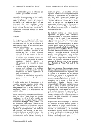 UCLM. FACULTAD DE HUMANIDADES. Albacete.  Asignatura HISTORIA DEL ARTE. Profesor: Manuel Mujeriego.  . 
___________________________________________________________________________ 
El arte clásico. Guía de estudio. 
24 
un tejadillo a dos aguas o un lecho en el que 
descansa figuradamente el difunto. 
La temática de estos sarcófagos es muy variada: 
temas  mitológicos  relacionados  con  la  muerte 
(Orfeo  y  Eurídice),  racimos  de  pámpanos 
vinculados  a  las  fiestas  de  Baco,  etc.  La 
importancia  de  estos  sarcófagos  radica 
precisamente  en  que  mucha  de  la  simbología 
pagana  utilizada  en  ellos  será  cristianizada  y 
readaptada  a  los  rituales  litúrgicos  del  primer 
cristianismo. 
El retrato. 
Los  orígenes  y  la  originalidad  del  retrato 
romano han sido objeto de serios debates entre 
los  historiadores  del  arte.  En  la  actualidad  se 
suele creer  que resulta de una convergencia de 
varias corrientes distintas: 
­  En  primer  lugar,  las  tradicionales 
mascarillas  mortuorias  realizadas  a  los 
difuntos  en  cera  o  yeso  (imagines 
maiorum), de las que adquiere su riguroso 
realismo. 
­  En  segundo  lugar,  el  retrato  egipcio,  que 
con  su  afición  por  representar  la  fidelidad 
fisonómica,  influyó  directa  o 
indirectamente  en  la  evolución  de  retrato 
romano. 
­  En  tercer  lugar,  la  contribución  del  arte 
griego  a  nivel  estilístico,  cuyo  modelado 
convencional  permite  trascender  ­con  las 
imágenes  de  los  grandes  dignatarios­  el 
plano puramente real. 
­  Finalmente,  la  intensidad  de  la  expresión, 
cuando  existe,  es  un  rasgo  típicamente 
etrusco. 
A  medio  camino  entre  lo  italo­etrusco  y  lo 
romano se encuentran esculturas como el retrato 
de  Lucio  Junio  Bruto  (s.  III  aC)  y  el 
Arringatore  (Orador,  s.  I  aC),  síntesis  de  la 
idealización  griega  y  el  expresionismo  de 
tradición itálica. 
Pero la aparición del retrato honorífico romano 
habrá  de  esperar  hasta  finales  del  periodo 
republicano:  en  el  s.  I  aC.,  cuando  son 
identificables  las  principales  figuras  políticas 
del momento: Pompeyo, Cesar, Cicerón… Los 
tres representan  las corrientes retratísticas que 
convergen inicialmente en Roma. Así, mientras 
que  Pompeyo  se  deja  retratar  a  la  griega 
siguiendo  los  gustos  patricios,  Cesar  insiste  en 
los  elementos  más  realistas  de  su  efigie, 
consciente  de  liderar  el  partido  opuesto  a  las 
novedades helénicas; y Cicerón acaba buscando 
un  compromiso  entre  la  seriedad  romana  y  la 
inspiración  griega.  Las  esculturas  privadas, 
siguiendo la tradición de las imagines maiorum, 
sintetizan  el  hiperrealismo  de  las  mascarillas 
con  una  gran  expresividad  cargada  de 
austeridad,  como  demuestra  el  retrato  del 
Anciano  del  Museo  Torlonia.  En  la  misma 
línea,  el  patricio  con  los  retratos  de  los 
antepasados  del  palacio  de  los  Conservadores 
privilegia la importancia del pater familias y de 
las imagines maiorum en el seno de la estructura 
familiar republicana 
La  tradición  realista  del  retrato  romano 
republicano  no  parece  haber  sobrevivido 
durante  el  Imperio, ni  siquiera  en  la  estatuaria 
privada.  El  tipo  de  retrato  verista  que  aparece 
repetidamente  desde  el  periodo  augusteo  y  en 
adelante  no  procede  de  las  mascarillas 
funerarias,  sino  del  tipo  helenizado.  El  propio 
Augusto  aceptó  durante  su  primera  época  una 
iconografía inspirada en la de Alejandro Magno, 
y tras su victoria sobre Marco Antonio decidió 
inclinarse  por  una  versión más  clásica:  bella  y 
enérgica;    idealizada,  abstracta  y  serena,  de 
grandes  ojos,  mejillas  tersas  y  una  cabellera 
elegantemente  descuidada  con  mechones  que 
caían  sobre  la  amplia  frente.  Esta  imagen  se 
repitió  con  pequeñas  variantes  en  todas  las 
esculturas de Augusto, entre las que sobresalen 
los  Augustos  de  Prima  Porta  y  de  la  Vía 
Labicana. 
La primera representa al emperador con coraza 
(thoracatae) y constituye un verdadero resumen 
de los planteamientos estéticos augusteos: toma 
la  actitud  y  la  anatomía  del  Doríforo  de 
Policleto,  las  adapta  a  la  iconografía  italo­ 
etrusca  del  Arringatore,  añade  unos  paños 
lineales de tradición helenística , y, gracias a la 
iconografía  de  la  coraza,  la  dota  de  una 
significación  histórica:  Augusto  como 
restauración del orden tras el establecimiento de 
la  paz.  Además,  la  cabeza,  idealizada  y  fría, 
prescinde  de  la  penetración  psicológica  del 
helenismo y nos traslada a los criterios estéticos 
de la idealidad platónica. El Augusto de la Vía 
Labicana  que  viste  toga  y  presenta  la  cabeza 
cubierta siguiendo el tipo puramente romano de 
Pontifex  Maximus,  es  también,  sin  embargo, 
abiertamente clasicista. 
Inspirados por obras de este tipo, los familiares 
del  emperador  e  incluso  personas  ajenas  a  la 
corte  adoptaron  la  misma  estética  (aunque  el 
retrato realista sobrevivió en el arte funerario no 
oficial).  La  idealización  y  el  clasicismo, 
expresado en  grandes ojos de tradición fidíaca, 
se repiten por ejemplo en los retratos de Livia 
(mujer  de  Augusto),  a  menudo  peinada  con  el 
moño en la frente típico de la época.
 