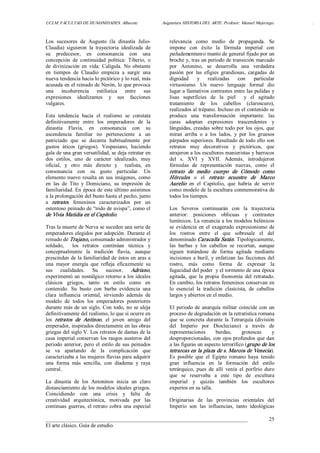 UCLM. FACULTAD DE HUMANIDADES. Albacete.  Asignatura HISTORIA DEL ARTE. Profesor: Manuel Mujeriego.  . 
___________________________________________________________________________ 
El arte clásico. Guía de estudio. 
25 
Los  sucesores  de  Augusto  (la  dinastía  Julio­ 
Claudia)  siguieron  la  trayectoria  idealizada  de 
su  predecesor,  en  consonancia  con  una 
concepción  de  continuidad  política:  Tiberio,  o 
de  divinización  en  vida:  Calígula.  No  obstante 
en  tiempos  de  Claudio  empieza  a  surgir  una 
nueva tendencia hacia lo pictórico y lo real, más 
acusada en el reinado de Nerón, lo que provoca 
una  incoherencia  estilística  entre  sus 
expresiones  idealizantes  y  sus  facciones 
vulgares. 
Esta  tendencia  hacia  el  realismo  se  constata 
definitivamente  entre  los  emperadores  de  la 
dinastía  Flavia,  en  consonancia  con  su 
ascendencia  familiar  no  perteneciente  a  un 
patriciado  que  se  decanta  habitualmente  por 
gustos  áticos  (griegos).  Vespasiano,  haciendo 
gala de una gran versatilidad, se deja retratar en 
dos  estilos,  uno  de  carácter  idealizado,  muy 
oficial,  y  otro  más  directo  y    realista,  en 
consonancia  con  su  gusto  particular.  Un 
elemento nuevo resalta en sus imágenes, como 
en  las  de  Tito  y  Domiciano,  su  impresión  de 
familiaridad. En época de este último asistimos 
a la prolongación del busto hasta el pecho, junto 
a  retratos  femeninos  caracterizados  por  un 
ostentoso peinado de “nido de avispa”, como el 
de Vivia Matidia en el Capitolio. 
Tras la muerte de Nerva se suceden una serie de 
emperadores elegidos por adopción. Durante el 
reinado de Trajano, consumado administrador y 
soldado,    los  retratos  continúan  técnica  y 
conceptualmente  la  tradición  flavia,  aunque 
prescinden de la familiaridad de éstos en aras a 
una  mayor  energía  que  refleja  eficazmente  su 
sus  cualidades.  Su  sucesor,  Adriano, 
experimentó un nostálgico retorno a los ideales 
clásicos  griegos,  tanto  en  estilo  como  en 
contenido.  Su  busto  con  barba  evidencia  una 
clara  influencia  oriental,  sirviendo  además  de 
modelo  de  todos  los  emperadores  posteriores 
durante más de un siglo. Con todo, no se aleja 
definitivamente del realismo, lo que sí ocurre en 
los  retratos  de  Antinoo,  el  joven  amigo  del 
emperador, inspirados directamente en las obras 
griegas del siglo V. Los retratos de damas de la 
casa imperial conservan los rasgos austeros del 
periodo anterior, pero el estilo de sus peinados 
se  va  apartando  de  la  complicación  que 
caracterizaba a las mujeres flavias para adquirir 
una  forma  más  sencilla,  con  diadema  y  raya 
central. 
La  dinastía  de  los  Antoninos  inicia  un  claro 
distanciamiento de los modelos ideales griegos. 
Coincidiendo  con  una  crisis  y  falta  de 
creatividad  arquitectónica,  motivada  por  las 
continuas guerras, el retrato cobra una especial 
relevancia  como  medio  de  propaganda.  Se 
impone  con  éxito  la  fórmula  imperial  con 
paludamentum o manto de general fijado por un 
broche y, tras un periodo de transición marcado 
por  Antonino,  se  desarrolla  una  verdadera 
pasión  por  las  efigies  grandiosas,  cargadas  de 
dignidad  y  realizadas  con  particular 
virtuosismo.  Un  nuevo  lenguaje  formal  dio 
lugar a llamativos contrastes entre las pulidas y 
lisas  superficies  de  la  piel    y  el  agitado 
tratamiento  de  los  cabellos  (claroscuro), 
realizados al trépano. Incluso en el contenido se 
produce  una  transformación  importante:  las 
caras  adoptan  expresiones  trascendentes  y 
lánguidas, creadas sobre todo por los ojos, que 
miran  arriba  o  a  los  lados,  y  por  los  gruesos 
párpados superiores. Resultado de todo ello son 
retratos  muy  decorativos  y  pictóricos,  que 
atrajeron a los escultores manieristas y barrocos 
del  s.  XVI  y  XVII.  Además,  introdujeron 
fórmulas  de  representación  nuevas,  como  el 
retrato  de  medio  cuerpo  de  Cómodo  como 
Hércules  o  el  retrato  ecuestre  de  Marco 
Aurelio  en  el  Capitolio,  que  habría  de  servir 
como modelo de la escultura conmemorativa de 
todos los tiempos. 
Los  Severos  continuarán  con  la  trayectoria 
anterior:  posiciones  oblicuas  y  contrastes 
lumínicos. La renuncia a los modelos helénicos 
se evidencia en el exagerado expresionismo de 
los  rostros  entre  el  que  sobresale  el  del 
denominado Caracalla Satán. Tipológicamente, 
las  barbas  y  los  cabellos  se  recortan,  aunque 
siguen  tratándose  de  forma  agitada  mediante 
incisiones a buril, y enfatizan las facciones del 
rostro,  más  como  forma  de  expresar  la 
fugacidad del poder  y el tormento de una época 
agitada,  que  la  propia  fisonomía  del  retratado. 
En cambio, los retratos femeninos conservan en 
lo  esencial  la  tradición  clasicista,  de  cabellos 
largos y abiertos en el medio. 
El periodo de anarquía militar coincide con un 
proceso de degradación en la retratística romana 
que  se  concreta durante  la Tetrarquía (división 
del  Imperio  por  Diocleciano)  a  través  de 
representaciones  burdas,  grotescas  y 
desproporcionadas, con ojos profundos que dan 
a las figuras un aspecto terrorífico (grupo de los 
tetrarcas en la plaza de s. Marcos de Venecia). 
Es  posible  que  el  Egipto  romano  haya  tenido 
gran  influencia  en  la  formación  del  estilo 
tetrárquico,  pues  de  allí  venía  el  porfirio  duro 
que  se  reservaba  a  este  tipo  de  escultura 
imperial  y  quizás  también  los  escultores 
expertos en su talla. 
Originarias  de  las  provincias  orientales  del 
Imperio  son  las  influencias,  tanto  ideológicas
 