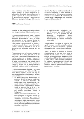 UCLM. FACULTAD DE HUMANIDADES. Albacete.  Asignatura HISTORIA DEL ARTE. Profesor: Manuel Mujeriego.  . 
___________________________________________________________________________ 
El arte clásico. Guía de estudio. 
26 
como  estilísticas,  sobre  el  nuevo  concepto  de 
esencia  divina  y  el  carácter  sagrado  de  los 
gobernantes. El resultado de esta influencia es la 
gradual  supresión  de  los  rasgos  fisonómicos  y 
de personalidad del individuo, y la reafirmación 
del  retrato  tipológico:  la  imagen  del  soberano 
absoluto. Prevalece un anticlasicismo, basado en 
la  estricta  frontalidad,  la  rígida  simetría,  el 
esquematismo  y  los  tópicos  de  representación, 
como en la colosal estatua de Constantino del 
Palacio de los Conservadores, que nos sitúa a 
las puertas del arte medieval. 
5.2.3. La pintura y el mosaico. 
Alcanzan  un  gran  desarrollo  en  Roma,  aunque 
casi siempre vinculadas al ámbito de lo privado. 
La pintura es preferentemente mural y asociada 
a  las  decoraciones  de  las  casas  y  residencias 
palaciegas.  A  mediados  del  s.  I  aC.  ya  estaba 
muy  extendido  su  uso  mediante  técnicas  de 
preparación  que  son  descritas  por  Vitruvio  y 
Plinio el Viejo. Los colores solían ser de tierra y 
se aplicaban cuando el muro estaba aún húmedo 
(fresco),  aunque  era  frecuente  el  uso  de  un 
temple  en  seco,  aglutinado  con  cera,  para  los 
detalles. 
Algunos  autores  ven  en  la  pintura romana  una 
simple  copia  de  la  griega,  pero  esto  no  es  del 
todo cierto. Las versiones romanas no suelen ser 
réplicas  exactas  de  lo  griego,  y  aunque  la 
influencia  helenística  es  evidente,  la  selección 
de  temas  estuvo  cada  vez  más  influida  por  la 
asimilación  romana  de  los  mitos  y  leyendas 
clásicos,  e  incluso  aquí  se  insistió  más  en  el 
significado religioso y mistérico de los temas. 
La pintura romana suele vincularse a los cuatro 
estilos  pompeyanos  que  diferenció  Mau  en 
1882.  Aunque  sujetos  a  revisión,  son  hoy  día 
una forma válida para estructurarla por periodos 
y características: 
­  El  primer  estilo  data  probablemente  de 
principios del s. II aC y en el es aún muy 
marcada  la  influencia  helenística.  Se 
conoce  como  estilo  “de  incrustación”  por 
cuanto imita revestimientos de mármoles. 
­  El segundo estilo, “arquitectónico”, nace en 
Roma  a  principios  del  s.  I  aC  y  se 
caracteriza por simular edificaciones en las 
que  pueden  introducirse  figuras  o 
bodegones. 
­  El tercer estilo aparece a finales del s. I aC, 
coincidiendo  con  el  inicio  del  Imperio.  Se 
denomina  “ornamental”,  por  cuanto  la 
arquitectura  racional  del  estilo  anterior  es 
sustituida por otra de tipo fantástico, que no 
aspira a reproducir ninguna solidez, entre la 
que se intercalan motivos decorativos como 
guirnaldas o amorcitos. 
­  El  cuarto  estilo nace  a  finales  del  s.  I  dC, 
tras  el  terremoto  que  asoló  la  ciudad  de 
Pompeya.  En  él  se  mezclan  los  dos 
anteriores,  introduciendo  formas 
arquitectónicas  diversas,  paisajes 
arquitectónicos  y  escenas  mitológicas 
enmarcadas. 
Aunque asociada a la ciudad de Pompeya, este 
tipo de pintura se extendió por toda Roma, junto 
con  otra  de  carácter  retratístico  y  popular, 
pintada sobre tabla y con técnica de encáustica. 
Junto  a  la  pintura  el  mosaico  se  extendió 
abundantemente,  en  este  caso  como  forma  de 
revestir  el  suelo  de  las  viviendas.  Entre  las 
diversas  técnicas  utilizadas  destacan  el  opus 
sectile, imitando labores de mármoles o piedras, 
y,  sobre  todo,  el  opus  tesellatum,  configurado 
por pequeños cubitos de colores (tesellas), que 
permitían  el  desarrollo  de  escenas  casi 
pictóricas, siendo así el antecedente del mosaico 
paleocristiano y bizantino.
 