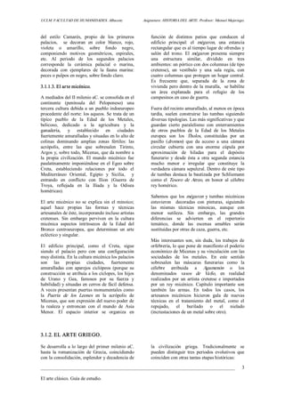 UCLM. FACULTAD DE HUMANIDADES. Albacete.  Asignatura: HISTORIA DEL ARTE. Profesor: Manuel Mujeriego. 
_________________________________________________________________________________ 
El arte clásico. Guía de estudio. 
3 
del  estilo  Camarés,  propio  de  los  primeros 
palacios,    se  decoran  en  color  blanco,  rojo, 
violeta  o  amarillo,  sobre  fondo  negro, 
componiendo  motivos  geométricos,  espirales, 
etc.  Al  periodo  de  los  segundos  palacios 
corresponde  la  cerámica  palacial  o  marina, 
decorada  con  ejemplares  de  la  fauna  marina: 
peces o pulpos en negro, sobre fondo claro. 
3.1.1.3. El arte micénico. 
A mediados del II milenio aC. se consolida en el 
continente  (península  del  Peloponeso)  una 
tercera cultura debida a un pueblo indoeuropeo 
procedente del norte: los aqueos. Se trata de un 
típico  pueblo  de  la  Edad  de  los  Metales, 
belicoso,  dedicado  a  la  agricultura  y  la 
ganadería,  y  establecido  en  ciudades 
fuertemente amuralladas y situadas en lo alto de 
colinas  dominando  amplias  zonas  fértiles:  las 
acrópolis,  entre  las  que  sobresalen  Tirinto, 
Argos y, sobre todo, Micenas, que da nombre a 
la  propia  civilización.  El  mundo  micénico  fue 
paulatinamente imponiéndose en el Egeo sobre 
Creta,  estableciendo  relaciones  por  todo  el 
Mediterráneo  Oriental,  Egipto  y  Sicilia,    y 
entrando  en  conflicto  con  Ilion  (Guerra  de 
Troya,  reflejada  en  la  Ilíada  y  la  Odisea 
homéricas). 
El  arte  micénico  no  se  explica  sin  el minoico; 
aquel  hace  propias  las  formas  y  técnicas 
artesanales de éste, incorporando incluso artistas 
cretenses.  Sin  embargo  perviven  en  la  cultura 
micénica  aspectos  intrínsecos  de  la  Edad  del 
Bronce  centroeuropea,  que  determinan  un  arte 
ecléctico y singular. 
El  edificio  principal,  como  el  Creta,  sigue 
siendo  el  palacio  pero  con  una  configuración 
muy distinta. En la cultura micénica los palacios 
son  las  propias  ciudades,  fuertemente 
amuralladas  con  aparejos  ciclópeos  (porque  su 
construcción se atribuía a los cíclopes, los hijos 
de  Urano  y  Gea,  famosos  por  su  fuerza  y 
habilidad) y situadas en cerros de fácil defensa. 
A veces presentan puertas monumentales como 
la  Puerta  de  los  Leones  en  la  acrópolis  de 
Micenas, que son expresión del nuevo poder de 
la  realeza  y  entroncan  con  el  mundo  de  Asia 
Menor.  El  espacio  interior  se  organiza  en 
función  de  distintos  patios  que  conducen  al 
edificio  principal:  el  mégaron,  una  estancia 
rectangular que es al tiempo lugar de ofrendas y 
salón  del  trono.  El  mégaron  presenta  siempre 
una  estructura  similar,  dividido  en  tres 
ambientes: un pórtico con dos columnas (de tipo 
cretense),  un  vestíbulo  y  una  sala  regia,  con 
cuatro columnas que protegen un hogar central. 
Es  frecuente  que,  separada  de  la  zona  de 
vivienda pero dentro de la muralla,  se habilite 
un  área  explanada  para  el  refugio  de  los 
campesinos en caso de guerra. 
Fuera del recinto amurallado, al menos en época 
tardía,  suelen  construirse  las  tumbas  siguiendo 
diversas tipologías. Las más significativas y que 
guardan  cierto  paralelismo  con  enterramientos 
de  otros  pueblos  de  la  Edad  de  los  Metales 
europea  son  los  Tholos,  constituidas  por  un 
pasillo  (dromos)  que  da  acceso  a  una  cámara 
circular  cubierta  con  una  enorme  cúpula  por 
aproximación  de  hiladas  para  el  depósito 
funerario  y  desde  ésta  a  otra  segunda  estancia 
mucho  menor  e  irregular  que  constituye  la 
verdadera cámara sepulcral. Dentro de este tipo 
de tumbas destaca la bautizada por Schliemann 
como  el  Tesoro  de  Atreo,  en  honor  al  célebre 
rey homérico. 
Sabemos que los mégaron  y tumbas micénicas 
estuvieron    decoradas  con  pinturas,  siguiendo 
las  mismas  técnicas  minoicas,  aunque  con 
menor  sutileza.  Sin  embargo,  las  grandes 
diferencias  se  advierten  en  el  repertorio 
temático,  donde  las  escenas  amables  serán 
sustituidas por otras de caza, guerra, etc. 
Más interesantes son, sin duda, los trabajos de 
orfebrería, lo que pone de manifiesto el poderío 
económico de Micenas y su vinculación con las 
sociedades  de  los  metales.  En  este  sentido 
sobresalen  las  máscaras  funerarias  como  la 
célebre  atribuida  a  Agamenón  o  los 
denominados  vasos  de  Vafio,  en  realidad 
realizados  por  un artista  cretense  e  importados 
por  un  rey  micénico.  Capítulo  importante  son 
también  las  armas.  En  todos  los  casos,  los 
artesanos  micénicos  hicieron  gala  de  nuevas 
técnicas  en  el  tratamiento  del  metal,  como  el 
repujado,  el  burilado  o  el  nielado 
(incrustaciones de un metal sobre otro). 
3.1.2. EL ARTE GRIEGO. 
Se desarrolla a lo largo del primer milenio aC. 
hasta  la  romanización  de  Grecia,  coincidiendo 
con la consolidación, esplendor y decadencia de 
la  civilización  griega.  Tradicionalmente  se 
pueden  distinguir  tres  periodos  evolutivos  que 
coinciden con otras tantas etapas históricas:
 