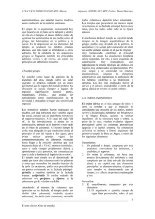 UCLM. FACULTAD DE HUMANIDADES. Albacete.  Asignatura: HISTORIA DEL ARTE. Profesor: Manuel Mujeriego. 
_________________________________________________________________________________ 
El arte clásico. Guía de estudio. 
5 
conmemorativos  que  adoptan  nuevos  modelos 
como exaltación de su carácter cortesano. 
El  origen  de  la  arquitectura  monumental  hay 
que buscarlo en el plano de la religión y dentro 
de ella en el templo, el único edificio capaz de 
aglutinar los sentimientos de un pueblo como el 
griego,  tan  heterogéneo  en  lo  político  y  lo 
social.  En  la  disposición  de  los  elementos  del 
templo  se  acuñaron  los  célebres  órdenes 
clásicos,  que  más  tarde  se  extendieron  a  otros 
edificios.  De  la  sabiduría  de  los  arquitectos 
griegos  se  fraguaron  también  los  principales 
edificios  civiles  y  de  recreo,  así  como  los 
principios del urbanismo moderno. 
El templo griego. 
Se  concibe  como  lugar  de  depósito  de  la 
escultura  del  dios,  alzado  sobre  un  solar 
sagrado:  el  témenos,  rodeado  por  un  muro 
perimetral que lo separa del mundo profano. Su 
ubicación  se  asoció  siempre  a  lugares  de 
especial  significación  natural:  grutas, 
manantiales,  árboles…  que  podían  ser 
considerados  como  manifestaciones  de  la 
divinidad y otorgaban al lugar una sensibilidad 
especial. 
Los  primitivos  templos  fueron  realizados  en 
madera, con una estructura muy variable según 
las zonas, aunque con un precedente remoto en 
el mégaron micénico.  A lo  largo  del  siglo  VII 
aC.  se  fue  introduciendo  la  piedra  en  su 
construcción, primero en el interior y más tarde 
en  el  orden  de  columnas.  Al  mismo  tiempo  la 
cella, muy alargada (lo que condicionó desde el 
principio  el  uso  del  tejado  a  dos  aguas,  para 
evitar  utilizar  grandes  vigas)  fue 
compartimentándose  en  diferentes  estancias 
hasta  llegar  a  la  solución  canónica  que  será 
frecuente desde el s. VI aC: pronaos (vestíbulo), 
naos  o  cella  (templo  propiamente  dicho)  y 
opistódomos  (sala  posterior,  sin  comunicación 
con la cella y destinada al depósito de exvotos). 
El  templo  más  simple  era  el  denominado  in 
antis, por tener dos columnas entre las pilastras 
o antae que remataban las paredes laterales de 
la cella. En ocasiones, podía estar precedido de 
un  pórtico  columnado  en  la  fachada  principal: 
próstilo,  y  repetirse  también  en  la  fachada 
trasera:  anfipróstilo.  Si  estaba  rodeado  de 
columnas  era  periptero,  y  díptero,  si  la 
columnata que lo rodeaba era doble. 
Atendiendo  al  número  de  columnas  que 
aparecían  en  su  fachada,  el  templo  podía  ser 
dístilo  (dos  columnas),  tetrástilo  (cuatro 
columnas),  hexástilo  (seis  columnas),  octástilo 
(ocho  columnas),  decástilo  (diez  columnas)... 
Los templos que presentaron un número impar 
de columnas en su fachada principal fueron muy 
raros,  pero  los  hubo,  sobre  todo  en  la  época 
arcaica. 
Como hemos dicho el templo se convirtió desde 
antiguo  en  la  imagen  arquitectónica  de  lo 
griego,  pueblo  muy  dividido  en  lo  político,  lo 
económico y lo social, pero consciente de tener 
un acerbo cultural común en el que la religión – 
muy  humanizada­  constituyó  el  principal 
referente  de  unión.  La  arquitectura  templaria 
debía  responder,  por  ello,  a  unos  esquemas  de 
construcción  muy  homogéneos  que 
reprodujeran la misma tipología de edificios en 
lugares muy distanciados geográficamente. Por 
eso,  surgen  y  se  consolidan  los  órdenes 
arquitectónicos,  conjunto  de  elementos 
constructivos  que  regularizan  la  edificación  de 
los  templos  conforme  a  su  proporción  y 
armonía.  Los  dos  más  empleados  fueron  el 
dórico  y  el  jónico,  uniéndoseles  a  partir  de  la 
época clásica un tercero: el orden corintio. 
Los órdenes arquitectónicos. 
El orden dórico es  el más antiguo de todos  y 
debe  su  nombre  a  que  la  tradición  lo 
consideraba una creación de los dorios, pueblo 
severo y disciplinado, habitantes del Peloponeso 
y  la  Magna  Grecia,  quienes  se  sentían 
orgullosos    de  su  estructura  recia  y  sobria.  A 
pesar  de  lo  cual,  resultan  evidentes  algunos 
precedentes  como  las  columnas  protodóricas 
egipcias  o  el  capitel  cretense.  Su  concreción 
definitiva  se  atribuía  a  Doros,  arquitecto  del 
primitivo templo de Hera en Argos, a través de 
los siguientes elementos: 
Sustentantes: 
1.  Un  pedestal  o  krepis,  compuesto  por  tres 
escalones:  estereobato,  los  inferiores,  y 
estilobato, el superior. 
2.  Un  orden  de  columnas,  sin  basa,  que 
arranca  directamente  del  estilobato  y  está 
compuesto por un fuste estriado (de aristas 
vivas)  y  un  capitel  con  dos  elementos 
principales: un elemento circular, el equino, 
cuyo  tamaño  va  disminuyendo  con  el 
tiempo, y el ábaco, un prisma cuadrangular 
y liso. 
Sostenidos: 
3.  El  entablamento,  compuesto  por  tres 
elementos: 
3.1. El  arquitrabe  o  epistilo,  cuerpo  de 
vigas  lisas  perimetrales,  sobre  el  que
 
