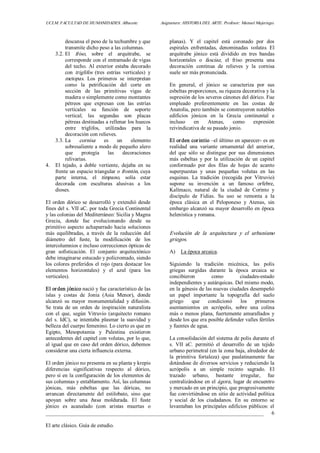 UCLM. FACULTAD DE HUMANIDADES. Albacete.  Asignatura: HISTORIA DEL ARTE. Profesor: Manuel Mujeriego. 
_________________________________________________________________________________ 
El arte clásico. Guía de estudio. 
6 
descansa el peso de la techumbre y que 
transmite dicho peso a las columnas. 
3.2. El  friso,  sobre  el  arquitrabe,  se 
corresponde con el entramado de vigas 
del techo. Al exterior estaba decorado 
con  triglifos  (tres  estrías  verticales)  y 
metopas.  Los  primeros  se  interpretan 
como  la  petrificación  del  corte  en 
sección  de  las  primitivas  vigas  de 
madera o simplemente como montantes 
pétreos  que  expresan  con  las  estrías 
verticales  su  función  de  soporte 
vertical;  las  segundas  son  placas 
pétreas destinadas a rellenar los huecos 
entre  triglifos,  utilizadas  para  la 
decoración con relieves. 
3.3. La  cornisa  es  un  elemento 
sobresaliente a modo de pequeño alero 
que  protegía  las  decoraciones 
relivarias. 
4.  El  tejado,  a  doble  vertiente,  dejaba  en  su 
frente un espacio triangular o frontón, cuya 
parte  interna,  el  tímpano,  solía  estar 
decorada  con  esculturas  alusivas  a  los 
dioses. 
El orden dórico se desarrolló  y  extendió desde 
fines del s. VII aC. por toda Grecia Continental 
y las colonias del Mediterráneo: Sicilia y Magna 
Grecia,  donde  fue  evolucionando  desde  su 
primitivo aspecto achaparrado hacia soluciones 
más  equilibradas,  a  través  de  la  reducción  del 
diámetro  del  fuste,  la  modificación  de  los 
intercolumnios e incluso correcciones ópticas de 
gran  sofisticación.  El  conjunto  arquitectónico 
debe imaginarse estucado y policromado, siendo 
los colores preferidos el rojo (para destacar los 
elementos  horizontales)  y  el  azul  (para  los 
verticales). 
El orden jónico nació y fue característico de las 
islas  y  costas  de  Jonia  (Asia  Menor),  donde 
alcanzó  su  mayor  monumentalidad  y  difusión. 
Se  trata  de  un  orden  de  inspiración naturalista 
con  el  que,  según  Vitruvio  (arquitecto  romano 
del s. IdC), se intentaba plasmar la suavidad y 
belleza del cuerpo femenino. Lo cierto es que en 
Egipto,  Mesopotamia  y  Palestina  existieron 
antecedentes del capitel con volutas, por lo que, 
al igual que en caso del orden dórico, debemos 
considerar una cierta influencia externa. 
El orden jónico no presenta en su planta y krepis 
diferencias  significativas  respecto  al  dórico, 
pero sí en la configuración de los elementos de 
sus columnas y entablamento. Así, las columnas 
jónicas,  más  esbeltas  que  las  dóricas,  no 
arrancan  directamente  del  estilobato,  sino  que 
apoyan  sobre  una  basa  moldurada.  El  fuste 
jónico  es  acanalado  (con  aristas  muertas  o 
planas).  Y  el  capitel  está  coronado  por  dos 
espirales  enfrentadas,  denominadas  volutas.  El 
arquitrabe  jónico  está  dividido  en  tres  bandas 
horizontales  o  fasciae,  el  friso  presenta  una 
decoración  continua  de  relieves  y  la  cornisa 
suele ser más pronunciada. 
En  general,  el  jónico  se  caracteriza  por  sus 
esbeltas proporciones, su riqueza decorativa y la 
supresión de los severos cánones del dórico. Fue 
empleado  preferentemente  en  las  costas  de 
Anatolia, pero también se construyeron notables 
edificios  jónicos  en  la  Grecia  continental  e 
incluso  en  Atenas,  como  expresión 
reivindicativa de su pasado jonio. 
El orden corintio –el último en aparecer­ es en 
realidad  una  variante  ornamental  del  anterior, 
del  que  sólo  se  distingue  por  sus  dimensiones 
más  esbeltas  y  por  la  utilización  de  un  capitel 
conformado  por  dos  filas  de  hojas  de  acanto 
superpuestas  y  unas  pequeñas  volutas  en  las 
esquinas.  La  tradición  (recogida  por  Vitruvio) 
supone  su  invención  a  un  famoso  orfebre, 
Kalímaco,  natural  de  la  ciudad  de  Corinto  y 
discípulo  de  Fidias.  Su  uso  se  remonta  a  la 
época  clásica  en  el  Peloponeso  y  Atenas,  sin 
embargo alcanzó su mayor desarrollo en época 
helenística y romana. 
Evolución  de  la  arquitectura  y  el  urbanismo 
griegos. 
A)  La época arcaica. 
Siguiendo  la  tradición  micénica,  las  polis 
griegas  surgidas  durante  la  época  arcaica  se 
concibieron  como  ciudades­estado 
independientes y autárquicas. Del mismo modo, 
en la génesis de las nuevas ciudades desempeñó 
un  papel  importante  la  topografía  del  suelo 
griego  que  condicionó  los  primeros 
asentamientos  en  acrópolis,  sobre  una  colina 
más o menos plana, fuertemente amurallados y 
desde los que era posible defender valles fértiles 
y fuentes de agua. 
La consolidación del sistema de polis durante el 
s.  VII  aC.  permitió  el  desarrollo  de  un  tejido 
urbano perimetral (en la zona baja, alrededor de 
la  primitiva  fortaleza)  que  paulatinamente  fue 
dotándose de diversos servicios y reduciendo la 
acrópolis  a  un  simple  recinto  sagrado.  El 
trazado  urbano,  bastante  irregular,  fue 
centralizándose en el ágora, lugar de encuentro 
y mercado en un principio, que progresivamente 
fue convirtiéndose en sitio de actividad política 
y  social  de  los  ciudadanos.  En  su  entorno  se 
levantaban los principales edificios públicos: el
 