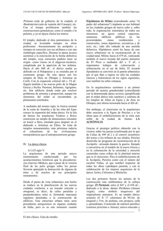 UCLM. FACULTAD DE HUMANIDADES. Albacete.  Asignatura: HISTORIA DEL ARTE. Profesor: Manuel Mujeriego. 
_________________________________________________________________________________ 
El arte clásico. Guía de estudio. 
7 
Pritaneo  (sala  de  gobierno  de  la  ciudad),  el 
Bouleuterion (sala de reunión del Consejo), etc. 
Con  el  tiempo  proliferaron  también  las 
construcciones gimnásticas, como el estadio o la 
palestra, y ya en época clásica los teatros. 
El  templo,  dedicado  al  dios  patronímico  de  la 
ciudad,  se  levantaba  siempre  en  sitios 
preferentes  –frecuentemente  las  acrópolis­  y 
siempre en conexión con sus atributos o con una 
simbología específica. Durante la época arcaica 
asistimos a la concreción de la forma definitiva 
del  templo,  cuya  estructura  pudiera  tener  su 
origen  –como  vimos­ en el mégaron micénico, 
completada  por  la  aparición  de  los  órdenes. 
Hacia  el  año  600  aC.  el  dórico  estaba  ya 
definido en el Peloponeso  y se extendía por el 
continente  griego.  De  esta  época  son  los 
templos  de  Hera  en  Olimpia  y  Artemisa  en 
Corfú. Con la expansión colonial del s. VI aC. 
llegará también a las nuevas polis de la Magna 
Grecia y Sicilia: Paestum, Selinonte, Agrigento, 
etc.  Son  edificios  donde  están  por  resolver 
problemas de armonía y proporción, aunque los 
elementos  del  orden  se  encontraban  ya 
plenamente asimilados. 
A mediados del mismo siglo, la Grecia oriental 
de la costa de Anatolia y de las islas del Egeo 
conoce la expansión del orden jónico. En la isla 
de  Samos  los  arquitectos  Teodoro  y  Roico 
construyen un templo de dimensiones colosales 
en  honor  a  Hera,  emulado  poco  después  en  el 
dedicado  a  Artemisa  en  Éfeso.  Se  trata  de 
templos  monumentales,  más  próximos  todavía 
al  colosalismo  de  las  civilizaciones 
mesopotámicas que al antropocentrismo griego. 
B)  La época clásica. 
b.1) El siglo V. 
La  arquitectura  de  este  periodo  estuvo 
enormemente  condicionada  por  los 
acontecimientos  históricos  que  la  precedieron: 
Las Guerras Médicas, que a pesar de la victoria 
final  de  las  polis  griegas  sobre  los  persas 
llevaron aparejada la destrucción de algunas de 
éstas  y  de  muchos  de  sus  principales 
monumentos. 
Desde el punto de  vista urbanístico  este hecho 
se  traduce  en  la  planificación  de  las  nuevas 
ciudades  conforme  a  un  trazado  reticular  u 
ortogonal,  es  decir,  de  calles  paralelas  y 
perpendiculares  entre  sí,  formando  manzanas 
regulares  destinadas  a  la  construcción  de 
edificios.  Esta  estructura  urbana  tenía  unos 
precedentes  antiquísimos  en  algunas  ciudades 
de  India,  pero  es  en  este  momento  cuando 
Hipódamos  de  Mileto  (considerado  como  “el 
padre del urbanismo”) implanta su uso habitual 
en las ciudades griegas de nuevo cuño y, sobre 
todo,  la  organización  sistemática  de  todos  sus 
elementos:  un  ágora  central  espacioso, 
suntuosos  edificios  públicos  en  las 
proximidades,  zonas  residenciales  y 
comerciales, zonas  deportivas, recreativas  y  de 
ocio,  etc.;  todo  ello  rodeado  de  una  muralla 
defensiva.  Hipódamos  sentó  las  bases  de  este 
nuevo  urbanismo  en  la  reconstrucción  de  su 
ciudad natal, Mileto, hacia el 479 aC, realizando 
también  el  nuevo  trazado  del  puerto  ateniense 
de  El  Pireo  a  mediados  del  s.  V  aC.  e 
importantes  trabajos  de  colonización  y 
urbanización  en  el  sur  de  Italia.  El  trazado 
hipodámico se convirtió en el patrón urbanístico 
por  el  que  iban  a  regirse  no  sólo  las  ciudades 
clásicas  y  helenísticas  de  los  siglos  siguientes, 
sino también las urbes romanas. 
En  lo  arquitectónico  asistimos  a  un  primer 
periodo  de  austera  grandiosidad  (coincidiendo 
con la denominada época severa), ejemplificada 
por el orden dórico más canónico y solemne de 
los  templos  de  Afaia  en  Egina  y  de  Zeus  en 
Olimpia, este último terminado hacia el 456 aC. 
Sin  embargo,  el  clasicismo  en  la  arquitectura 
debe  asociarse  a  la  figura  de  Pericles  y  a  las 
obras  para  el  embellecimiento  de  la  zona  más 
noble  de  la  ciudad  de  Atenas:  LA 
ACRÓPOLIS. 
Gracias  al  prestigio  político  obtenido  con  la 
victoria sobre los persas (confirmada por la paz 
de  Calias  de  449  aC.)  y  al  control  económico 
del tesoro y los tributos de sus aliados, Pericles 
desarrolla un programa de reconstrucción de la 
Acrópolis –arrasada durante la guerra­ llamado 
a convertirse en el modelo de la nueva Grecia y 
en  la  culminación  de  la  serenidad  y  emoción 
contenidas  como  reflejo  de  la  plenitud  interior 
que es el clasicismo. Para el embellecimiento de 
la  Acrópolis,  Pericles  contó  con  el  talento  del 
escultor  Fidias,  al  que  nombró  inspector  de 
todas  las  obras  (epískopos  panton),  y  con  la 
colaboración  de  los  mejores  arquitectos  de  la 
época: Ictino, Calícrates y Mnésicles. 
Los  dos  primeros  fueron  los  autores  de  la 
construcción  más  emblemática  de  la  cultura 
griega: El Partenón, entre el 447 y el 438 aC., 
dedicado  a  la  diosa  Atenea  Párthenos  (Atenea 
virgen),  como  símbolo  inequívoco  del 
imperialismo  ateniense.  Es  un  templo  dórico 
octástilo  (8  X  17  columnas)  de  69,5m.  de 
longitud y 31m. de anchura, con pronaos, cella 
y opistódomos. Construido de mármol pentélico 
(canteras próximas a Atenas), estuvo estucado y
 