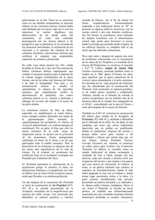 UCLM. FACULTAD DE HUMANIDADES. Albacete.  Asignatura: HISTORIA DEL ARTE. Profesor: Manuel Mujeriego. 
_________________________________________________________________________________ 
El arte clásico. Guía de estudio. 
8 
policromado  en  su  día.  Tanto  en  su  estructura 
como  en  sus  detalles  ornamentales  se  aprecian 
influjos de las corrientes jónicas (Atenas había 
sido habitada por los jonios, algo de lo cual los 
atenienses  se  sentían  orgullosos  por 
diferenciarlos  de  las  demás  polis  del 
continente),  así  como  una  constante 
preocupación  por  los  efectos  ópticos  y  de 
perspectiva que se plasmaron en la curvatura de 
los elementos horizontales, la inclinación de los 
verticales  y  el  aumento  del  volumen  de  las 
columnas exteriores, innovaciones técnicas que 
confieren  al  conjunto  una  sorprendente 
impresión de armonía y plasticidad. 
Su  cella,  cuya  altura  alcanzó  los  19m.  estaba 
dividida en forma de U por una fila continua de 
dobles  columnas  dóricas  superpuestas  que 
creaban el escenario propicio para el depósito de 
la  colosal  imagen  criselefantina  de  la  diosa 
Atenea, una de las obras más famosas de Fidias 
y  de  toda  la  Antigüedad.  Tras  ésta,  y  sin 
comunicación  interior  se  situaba  el 
opistódomos,  la  cámara  de  las  doncellas 
(estancia  que  originalmente  recibió  la 
denominación  de  partenón),  con  cuatro 
columnas  jónicas  en  su    interior  y  destinado  a 
albergar los  exvotos  del  templo  y  el  tesoro  de 
las polis aliadas. 
La  columnata  exterior,  de  10m.  de  altura, 
soportaba  un  entablamento  al  modo  dórico, 
cuyas metopas estaban decoradas con temas de 
la  gigantomaquía  (friso  oriental),  la 
amazonomaquia  (el  occidental),  la  Guerra  de 
Troya (el septentrional) y la centauromaquia (el 
meridional).  Por  su  parte,  el  friso  que  ciñe  los 
muros  interiores  de  la  cella  –rasgo  de 
inspiración  jónica­  se  decoró  con  la  procesión 
de  las  panateneas,  fiestas  quinquenales 
celebradas  en  honor  de  la  diosa  y  en  las  que 
participaba  todo  el  pueblo  ateniense.  Para  la 
decoración de los frontones se eligieron dos de 
los  temas  más  significativos  de  la  vida  de 
Atenea.  En  el  oriental,  su  nacimiento  del 
cerebro de Zeus; en el occidental, su disputa con 
Poseidón por el dominio del Ática. 
El  Partenón  representa  la  culminación  de  la 
arquitectura  griega:  la  simetría,  el  ritmo,  las 
dimensiones humanas y la proporción (en todo 
el edificio con un ritmo 4:9 de evocación aúrea), 
están aquí llevados a su máxima perfección. 
Un año después de la conclusión del Partenón 
se inicia la construcción de los Propileos (437­ 
433  aC.),  la  entrada  monumental  de  la 
Acrópolis, concebida con la magnificencia que 
merecía  tan  noble  recinto.  Fue  construido  por 
Mnésikles  en  mármol  pentélico  y  mármol 
azulado  de  Eleusis,  con  el  fin  de  realzar  las 
líneas  arquitectónicas.  Estructuralmente 
respondía  a  una  tradicional  forma  en  “H”  ya 
presente en algunos edificios micénicos, con un 
cuerpo  central  y  dos  alas  laterales  simétricas. 
Sus  dos  frentes  se  concibieron  como  fachadas 
de  templos  hexástilos,  con  el  intercolumnio 
central  más  ancho  para  favorecer  el  acceso 
desde la calzada que ascendía desde el ágora; de 
los  edificios  laterales  se  completó  sólo  el  ala 
norte, que fue dedicada a pinacoteca. 
Poco más tarde y después de superar una serie 
de  problemas  relacionados  con  la  terminación 
de las obras de los Propileos y el estallido de la 
Guerra del Peloponeso, se construye el pequeño 
(  8,27  X  5,44m.)  templo  de  Atenea  Nike 
(Atenea victoriosa), conocido también como el 
templo  de  la  Niké  Aptera  (Victoria  sin  alas), 
para  significar  que  el  genio  caprichoso  de  la 
victoria nunca abandonaría a la polis ateniense. 
Se retomaba así un  viejo proyecto de Calícrates 
que  fue  abandonado  por  la  construcción  del 
Partenón. Está construido en mármol pentélico, 
es  de  orden  jónico,  tetrástilo  y  anfipróstilo. 
Además,  situado  en  el  baluarte  de  entrada  al 
recinto acropolitano, era un símbolo más de la 
herencia jónia de la ciudad. Fue inaugurado en 
el 421aC., coincidiendo con la paz de Nicias y 
ocho años después de la muerte de Pericles. 
También en el 421 aC comienza la construcción 
del  último  gran  templo  de  la  Acrópolis:  el 
Erecteion (421­406 aC.), atribuido a Mnésikles 
por lo delicado de su estilo. Es, sin duda, el más 
complejo,  por  tener  que  salvar  importantes 
desniveles  que  no  podían  ser  modificados 
debido  al  simbolismo  religioso  del  terreno  y 
porque  debía  servir  para  venerar  a  las 
divinidades  y  héroes  que  tenían  algo  que  ver 
con  Atenas:  Atenea,  Poseidón,  Erecteo, 
Cecrops,  Erictonio,  etc.  Además,  se  construyó 
en  orden  jónico  para  rivalizar  con  el  próximo 
Partenón.  El  edificio  se  concebía  como  un 
templo  tradicional  de  planta  rectangular  y 
orientado  de  Este  a  Oeste,  aunque  con  tres 
pórticos, cada uno situado a distinto nivel, por 
exigencias del terreno y por respeto a los puntos 
que  eran  motivo  de  veneración.  El  inferior,  al 
norte,  es  un  pórtico  tetrástilo  que  conduce  al 
santuario  de  Poseidón­Erecteo,  donde  el  dios 
había golpeado la roca con su tridente y donde 
tenían  lugar  ancestrales  cultos  a  la  tierra.  La 
parte  oriental,  sensiblemente  más  elevada, 
presentaba un pórtico hexástilo y se dedicaba a 
la  Atenea  polías  (Atenea  ciudadana).  Hacia  el 
sur,  frente  al  Partenón,  se  elevaba  un  tercer 
pórtico,  en  realidad  una  tribuna­balconada 
sustentada por seis cariátides (estatuas­columna 
femeninas)  atribuidas  al  escultor  Alcamenes,
 