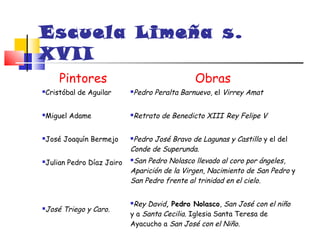 Escuela Limeña s.
XVII
    Pintores                                 Obras
Cristóbal de Aguilar
                         Pedro Peralta Barnuevo, el Virrey Amat
                          




Miguel Adame
                         Retrato de Benedicto XIII Rey Felipe V
                          




José Joaquín Bermejo
                         Pedro José Bravo de Lagunas y Castillo y el del
                          Conde de Superunda.
Julian Pedro Díaz Jairo
                         San Pedro Nolasco llevado al coro por ángeles,
                          Aparición de la Virgen, Nacimiento de San Pedro y
                          San Pedro frente al trinidad en el cielo.

                          Rey David, Pedro Nolasco, San José con el niño
José Triego y Caro.

                          y a Santa Cecilia. Iglesia Santa Teresa de
                          Ayacucho a San José con el Niño.
 