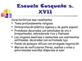 Escuela Cusqueña s.
           XVII
Características mas resaltantes
 Tema profundamente religioso

 Interpretación plástica ingenua y de gusto popular

 Frondosos decorados con estofados de oro o

  broqueteados, sobredorado rico y fastuoso
 Las vírgenes mestizas o mamachas con vestimentas

  estilizadas, decoradas con extremado lujo
 Fondo de paisajes idílicos con arraigada vegetación

 Marcos de multicolores flores, sueltas u orlas y

  policromadas avecillas dispersas al azar
 