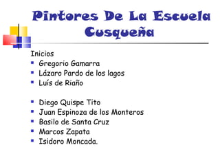 Pintores De La Escuela
      Cusqueña
Inicios
 Gregorio Gamarra

 Lázaro Pardo de los lagos

 Luís de Riaño



   Diego Quispe Tito
   Juan Espinoza de los Monteros
   Basilo de Santa Cruz
   Marcos Zapata
   Isidoro Moncada.
 