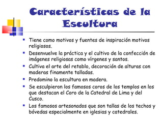 Características de la
         Escultura
   Tiene como motivos y fuentes de inspiración motivos
    religiosos.
   Desenvuelve la práctica y el cultivo de la confección de
    imágenes religiosas como vírgenes y santos.
   Cultiva el arte del retablo, decoración de alturas con
    maderas finamente talladas.
   Predomino la escultura en madera.
   Se esculpieron los famosos coros de los templos en los
    que destacan el Coro de la Catedral de Lima y del
    Cusco.
   Los famosos artesonados que son tallas de los techos y
    bóvedas especialmente en iglesias y catedrales.
 