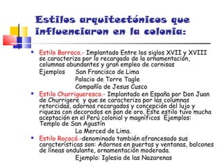 Estilos arquitectónicos que
    influenciaron en la colonia:
   Estilo Barroco.- Implantado Entre los siglos XVII y XVIII
    se caracteriza por lo recargado de la ornamentación,
    columnas abundantes y gran empleo de cornisas
    Ejemplos     San Francisco de Lima
                 Palacio de Torre Tagle
                 Compañía de Jesus Cusco
   Estilo Churrigueresco.- Implantado en España por Don Juan
    de Churrigere y que se caracteriza por las columnas
    retorcidas, adornos recargados y concepción del lujo y
    riqueza con decorados en pan de oro. Este estilo tuvo mucha
    aceptación en el Perú colonial y magníficos Ejemplos:
    Templo de San Agustín
                 La Merced de Lima.
   Estilo Rococó.-denominado también afrancesado sus
    características son: Adornos en puertas y ventanas, balcones
    de líneas ondulante, ornamentación moderada.
                 Ejemplo: Iglesia de las Nazarenas
 