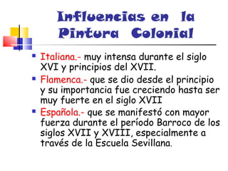 Influencias en la
       Pintura Colonial
   Italiana.- muy intensa durante el siglo
    XVI y principios del XVII.
   Flamenca.- que se dio desde el principio
    y su importancia fue creciendo hasta ser
    muy fuerte en el siglo XVII
   Española.- que se manifestó con mayor
    fuerza durante el período Barroco de los
    siglos XVII y XVIII, especialmente a
    través de la Escuela Sevillana.
 