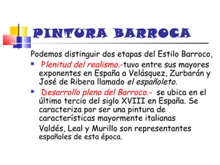 PINTURA BARROCA
Podemos distinguir dos etapas del Estilo Barroco,
 Plenitud del realismo.-tuvo entre sus mayores

  exponentes en España a Velásquez, Zurbarán y
  José de Ribera llamado el españoleto.
 Desarrollo pleno del Barroco.- se ubica en el

  último tercio del siglo XVIII en España. Se
  caracteriza por ser una pintura de
  características mayormente italianas
  Valdés, Leal y Murillo son representantes
  españoles de esta época.
 
