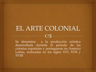 Se denomina a la producción artística
desarrollada durante el periodo de las
colonias españolas y portuguesas en América
Latina, realizadas en los siglos XVI, XVII y
XVIII
 