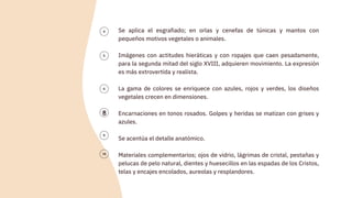 Se aplica el esgrafiado; en orlas y cenefas de túnicas y mantos con
pequeños motivos vegetales o animales.
Imágenes con actitudes hieráticas y con ropajes que caen pesadamente,
para la segunda mitad del siglo XVIII, adquieren movimiento. La expresión
es más extrovertida y realista.
La gama de colores se enriquece con azules, rojos y verdes, los diseños
vegetales crecen en dimensiones.
Encarnaciones en tonos rosados. Golpes y heridas se matizan con grises y
azules.
Se acentúa el detalle anatómico.
Materiales complementarios; ojos de vidrio, lágrimas de cristal, pestañas y
pelucas de pelo natural, dientes y huesecillos en las espadas de los Cristos,
telas y encajes encolados, aureolas y resplandores.
8
 