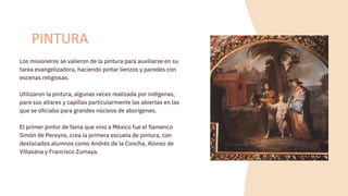 Los misioneros se valieron de la pintura para auxiliarse en su
tarea evangelizadora, haciendo pintar lienzos y paredes con
escenas religiosas.
Utilizaron la pintura, algunas veces realizada por indígenas,
para sus altares y capillas particularmente las abiertas en las
que se oficiaba para grandes núcleos de aborígenes.
El primer pintor de fama que vino a México fue el flamenco
Simón de Pereyns, crea la primera escuela de pintura, con
destacados alumnos como Andrés de la Concha, Alonso de
Villasana y Francisco Zumaya.
PINTURA
 