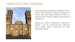 Ante la necesidad de conquistadores españoles por llevar a
cabo de forma inmediata sus planes de dominación en
América, antes de la conquista definitiva de México, se
levantaron sitios estratégicos modestas construcciones de
tipo defensivo.
Después de la caída de Tenochtitlán, se empezaron a
construir, a costa de la destrucción de la arquitectura
mexica, escuelas, iglesias y monasterios con estilos
importados de España
ARQUITECTURA COLONIAL
 
