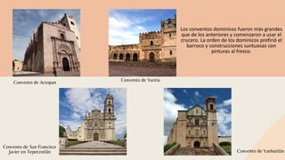 Convento de Yanhuitlán
Convento de YuririaConvento de Actopan
Convento de San Francisco
Javier en Tepotzotlán
Los conventos dominicos fueron más grandes
que de los anteriores y comenzaron a usar el
crucero. La orden de los dominicos prefirió el
barroco y construcciones suntuosas con
pinturas al fresco.
 