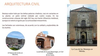 Destaca sobre todo por los bellos palacios citadinos, casi sin variantes en
su planta: un patio central rodeado por cuatro crujías. En las
construcciones urbanas del siglo XVI hay una fuerte influencia medieval,
aunque es notorio el gusto por la suntuosidad renacentista.
Las fachadas son ostentosas, de acuerdo con la calidad y esplendidez de
los dueños.
ARQUITECTURA CIVIL
La Casa de los Montejo en
Mérida.
El Palacio de Cortés en
Morelos.
La portada de la casa Mazariegos, en San
Cristóbal
de las Casas,
 