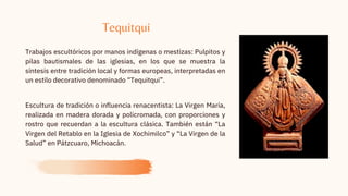 Trabajos escultóricos por manos indígenas o mestizas: Pulpitos y
pilas bautismales de las iglesias, en los que se muestra la
síntesis entre tradición local y formas europeas, interpretadas en
un estilo decorativo denominado “Tequitqui”.
Escultura de tradición o influencia renacentista: La Virgen María,
realizada en madera dorada y policromada, con proporciones y
rostro que recuerdan a la escultura clásica. También están “La
Virgen del Retablo en la Iglesia de Xochimilco” y “La Virgen de la
Salud” en Pátzcuaro, Michoacán.
Tequitqui
 