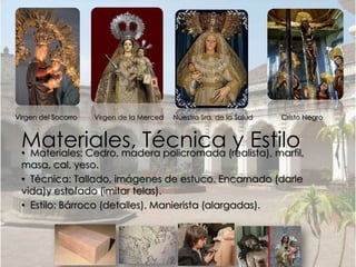 Virgen del Socorro   Virgen de la Merced   Nuestra Sra. de la Salud   Cristo Negro


 Materiales, Técnica (realista), marfil,
 • Materiales: Cedro, madera policromada
                                         y Estilo
 masa, cal, yeso.
 • Técnica: Tallado, imágenes de estuco. Encarnado (darle
 vida)y estofado (imitar telas).
 • Estilo: Bárroco (detalles), Manierista (alargadas).
 
