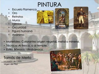 PINTURA
     •   Escuela Flamenca
     •   Oro
     •   Retratos
     •   Muros
     •   Iglesias
     •   Oscuridad
     •   Figura humana
     •   Anónimo

• Materiales: Colorantes origen vegetal, metal o mineral.
• Técnica: Al fresco, o al temple.
• Estilo: Bárroco, ultrabárroco.


Tomás de Merlo
La pasión de Cristo
Virgen del Pilar
 
