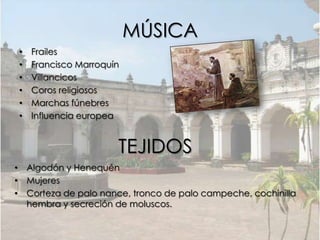 MÚSICA
•   Frailes
•   Francisco Marroquín
•   Villancicos
•   Coros religiosos
•   Marchas fúnebres
•   Influencia europea


                      TEJIDOS
• Algodón y Henequén
• Mujeres
• Corteza de palo nance, tronco de palo campeche, cochinilla
  hembra y secreción de moluscos.
 