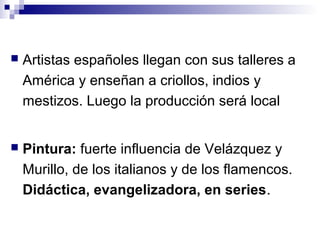  Artistas españoles llegan con sus talleres a
América y enseñan a criollos, indios y
mestizos. Luego la producción será local
 Pintura: fuerte influencia de Velázquez y
Murillo, de los italianos y de los flamencos.
Didáctica, evangelizadora, en series.
 