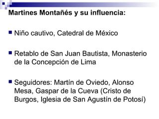 Martines Montañés y su influencia:
 Niño cautivo, Catedral de México
 Retablo de San Juan Bautista, Monasterio
de la Concepción de Lima
 Seguidores: Martín de Oviedo, Alonso
Mesa, Gaspar de la Cueva (Cristo de
Burgos, Iglesia de San Agustín de Potosí)
 