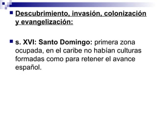  Descubrimiento, invasión, colonización
y evangelización:
 s. XVI: Santo Domingo: primera zona
ocupada, en el caribe no habían culturas
formadas como para retener el avance
español.
 