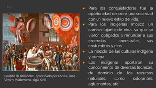 ● Para los conquistadores fue la
oportunidad de crear una sociedad
con un nuevo estilo de vida.
● Para los indígenas implicó un
cambio tajante de vida, ya que se
vieron obligados a renunciar a sus
creencias ancestrales, sus
costumbres y ritos.
● La mezcla de las culturas indígena
y europa.
● Los indígenas aportaron su
conocimiento de diversas técnicas,
de dominio de los recursos
naturales, como colorantes,
aglutinantes, etc.
Bautizo de Ixtlixóchitl, apadrinado por Cortés, José
Vivar y Valderrama, siglo XVIII
 