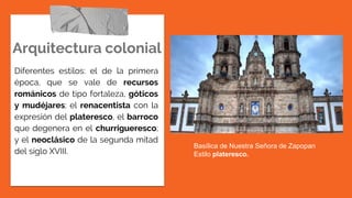 Arquitectura colonial
Diferentes estilos: el de la primera
época, que se vale de recursos
románicos de tipo fortaleza, góticos
y mudéjares; el renacentista con la
expresión del plateresco, el barroco
que degenera en el churrigueresco;
y el neoclásico de la segunda mitad
del siglo XVIII.
Basílica de Nuestra Señora de Zapopan
Estilo plateresco.
 