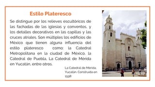 Estilo Plateresco
Se distingue por los relieves escultóricos de
las fachadas de las iglesias y conventos, y
los detalles decorativos en las capillas y las
cruces atriales. Son múltiples los edificios de
México que tienen alguna influencia del
estilo plateresco como: la Catedral
Metropolitana en la ciudad de México, la
Catedral de Puebla, La Catedral de Mérida
en Yucatán, entre otros.
La Catedral de Mérida,
Yucatán. Construida en
1598
 