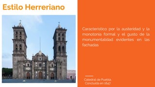 Catedral de Puebla.
Concluida en 1647
Estilo Herreriano
Característico por la austeridad y la
monotonía formal y el gusto de la
monumentalidad evidentes en las
fachadas
 