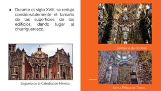 ● Durante el siglo XVIII, se redujo
considerablemente el tamaño
de las superficies de los
edificios, dando lugar al
churrigueresco.
Sagrario de la Catedral de México.
Santuario de Ocotlán.
Santa Prisca de Taxco.
 