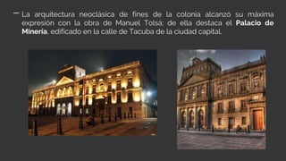 La arquitectura neoclásica de fines de la colonia alcanzó su máxima
expresión con la obra de Manuel Tolsá; de ella destaca el Palacio de
Minería, edificado en la calle de Tacuba de la ciudad capital.
 