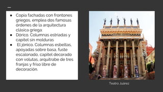 ● Copia fachadas con frontones
griegos, emplea dos famosas
órdenes de la arquitectura
clásica griega:
● Dórico. Columnas estriadas y
capitel sin molduras
● El jónico. Columnas esbeltas,
apoyadas sobre basa, fuste
escalonado, capitel decorado
con volutas, arquitrabe de tres
franjas y friso libre de
decoración.
Teatro Juárez
 