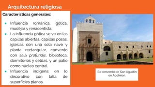 Arquitectura religiosa
Características generales:
● Influencia románica, gótica,
mudéjar y renacentista.
● La influencia gótica se ve en las
capillas abiertas, capillas posas,
iglesias con una sola nave y
planta rectangular, convento
con sala profundis, biblioteca,
dormitorios y celdas, y un patio
como núcleo central.
● Influencia indígena: en lo
decorativo con talla de
superficies planas.
Ex convento de San Agustín
en Acolman.
 