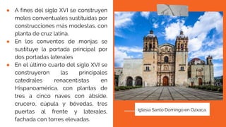 ● A fines del siglo XVI se construyen
moles conventuales sustituidas por
construcciones más modestas, con
planta de cruz latina.
● En los conventos de monjas se
sustituye la portada principal por
dos portadas laterales
● En el último cuarto del siglo XVI se
construyeron las principales
catedrales renacentistas en
Hispanoamérica, con plantas de
tres a cinco naves con ábside,
crucero, cúpula y bóvedas, tres
puertas al frente y laterales,
fachada con torres elevadas.
Iglesia Santo Domingo en Oaxaca.
 