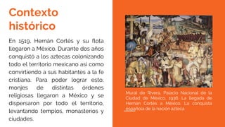 Contexto
histórico
En 1519, Hernán Cortés y su flota
llegaron a México. Durante dos años
conquistó a los aztecas colonizando
todo el territorio mexicano así como
convirtiendo a sus habitantes a la fe
cristiana. Para poder lograr esto,
monjes de distintas órdenes
religiosas llegaron a México y se
dispersaron por todo el territorio,
levantando templos, monasterios y
ciudades.
Mural de Rivera, Palacio Nacional de la
Ciudad de México, 1936. La llegada de
Hernán Cortés a México. La conquista
española de la nación azteca
 